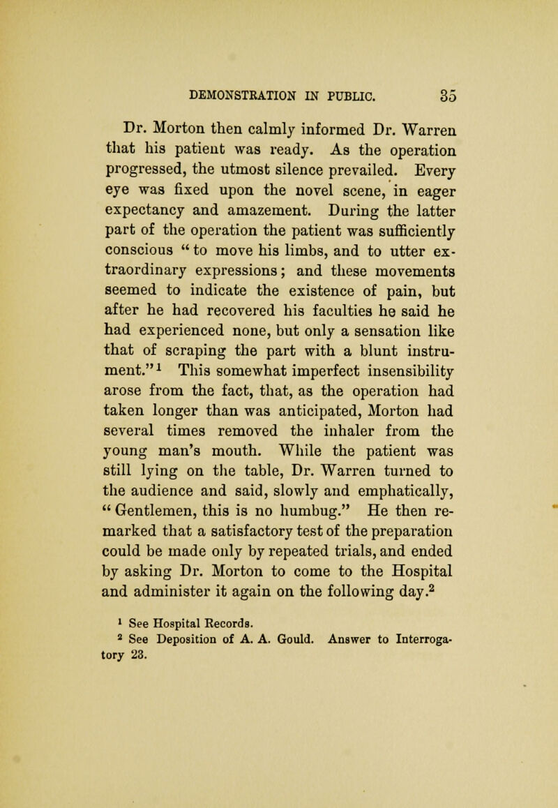 Dr. Morton then calmly informed Dr. Warren that his patient was ready. As the operation progressed, the utmost silence prevailed. Every eye was fixed upon the novel scene, in eager expectancy and amazement. During the latter part of the operation the patient was sufficiently conscious  to move his limbs, and to utter ex- traordinary expressions; and these movements seemed to indicate the existence of pain, but after he had recovered his faculties he said he had experienced none, but only a sensation like that of scraping the part with a blunt instru- ment. 1 This somewhat imperfect insensibility arose from the fact, that, as the operation had taken longer than was anticipated, Morton had several times removed the inhaler from the young man's mouth. While the patient was still lying on the table, Dr. Warren turned to the audience and said, slowly and emphatically,  Gentlemen, this is no humbug. He then re- marked that a satisfactory test of the preparation could be made only by repeated trials, and ended by asking Dr. Morton to come to the Hospital and administer it again on the following day.2 1 See Hospital Records. 2 See Deposition of A. A. Gould. Answer to Interroga-