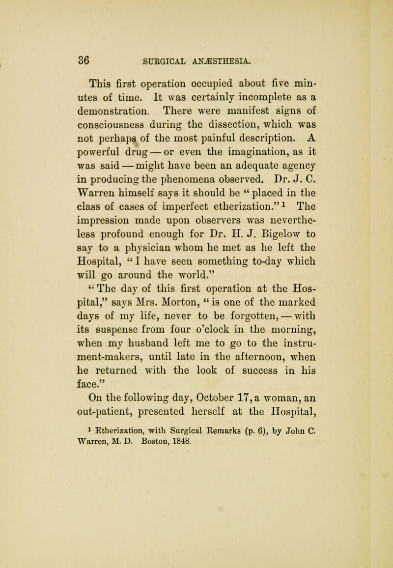 This first operation occupied about five min- utes of time. It was certainly incomplete as a demonstration. There were manifest signs of consciousness during the dissection, which was not perhaps of the most painful description. A powerful drug — or even the imagination, as it was said — might have been an adequate agency in producing the phenomena observed. Dr. J. C. Warren himself says it should be  placed in the class of cases of imperfect etherization.1 The impression made upon observers was neverthe- less profound enough for Dr. H. J. Bigelow to say to a physician whom he met as he left the Hospital,  I have seen something to-day which will go around the world. '; The day of this first operation at the Hos- pital, says Mrs. Morton,  is one of the marked days of my life, never to be forgotten, — with its suspense from four o'clock in the morning, when my husband left me to go to the instru- ment-makers, until late in the afternoon, when he returned with the look of success in his face. On the following day, October 17, a woman, an out-patient, presented herself at the Hospital, 1 Etherization, with Surgical Remarks (p. 6), by John C. Warren, M. D. Boston, 1848.