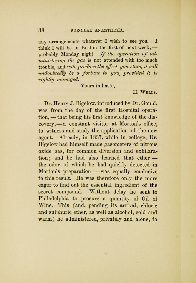 any arrangements whatever I wish to see you. I think I will be in Boston the first of next week, — probably Monday night. If the operation of ad- ministering the gas is not attended with too much trouble, and will produce the effect you state, it will undoubtedly be a fortune to you, provided it is rightly managed. Yours in haste, H. Wells. Dr. Henry J. Bigelow, introduced by Dr. Gould, was from the day of the first Hospital opera- tion, — that being his first knowledge of the dis- covery,-— a constant visitor at Morton's office, to witness and study the application of the new agent. Already, in 1837, while in college, Dr. Bigelow had himself made gasometers of nitrous oxide gas, for common diversion and exhilara- tion ; and he had also learned that ether — the odor of which he had quickly detected in Morton's preparation — was equally conducive to this result. He was therefore only the more eager to find out the essential ingredient of the secret compound. Without delay he sent to Philadelphia to procure a quantity of Oil of Wine. This (and, pending its arrival, chloric and sulphuric ether, as well as alcohol, cold and warm) he administered, privately and alone, to