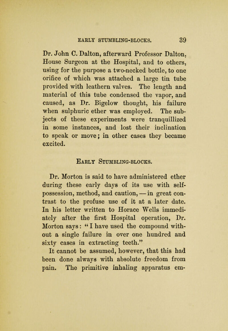 Dr. John C. Dalton, afterward Professor Dalton, House Surgeon at the Hospital, and to others, using for the purpose a two-necked bottle, to one orifice of which was attached a large tin tube provided with leathern valves. The length and material of this tube condensed the vapor, and caused, as Dr. Bigelow thought, his failure when sulphuric ether was employed. The sub- jects of these experiments were tranquillized in some instances, and lost their inclination to speak or move; in other cases they became excited. Early Stumbling-blocks. Dr. Morton is said to have administered ether during these early days of its use with self- possession, method, and caution, — in great con- trast to the profuse use of it at a later date. In his letter written to Horace Wells immedi- ately after the first Hospital operation, Dr. Morton says:  I have used the compound with- out a single failure in over one hundred and sixty cases in extracting teeth. It cannot be assumed, however, that this had been done always with absolute freedom from pain. The primitive inhaling apparatus em-