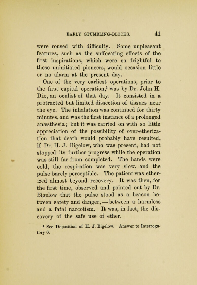 were roused with difficulty. Some unpleasant features, such as the suffocating effects of the first inspirations, which were so frightful to these uninitiated pioneers, would occasion little or no alarm at the present day. One of the very earliest operations, prior to the first capital operation,1 was by Dr. John H. Dix, an oculist of that day. It consisted in a protracted but limited dissection of tissues near the eye. The inhalation was continued for thirty minutes, and was the first instance of a prolonged anaesthesia; but it was carried on with so little appreciation of the possibility of over-etheriza- tion that death would probably have resulted, if Dr. H. J. Bigelow, who was present, had not stopped its further progress while the operation was still far from completed. The hands were cold, the respiration was very slow, and the pulse barely perceptible. The patient was ether- ized almost beyond recovery. It was then, for the first time, observed and pointed out by Dr. Bigelow that the pulse stood as a beacon be- tween safety and danger, — between a harmless and a fatal narcotism. It was, in fact, the dis- covery of the safe use of ether. 1 See Deposition of H. J. Bigelow. Answer to Interroga-