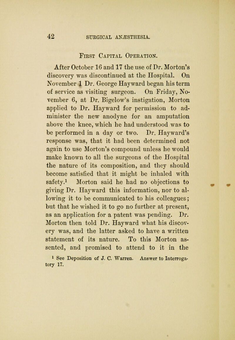 Fiest Capital Operation. After October 16 and 17 the use of Dr. Morton's discovery was discontinued at the Hospital. On November 1 Dr. George Hayward began his term of service as visiting surgeon. On Friday, No- vember 6, at Dr. Bigelow's instigation, Morton applied to Dr. Hayward for permission to ad- minister the new anodyne for an amputation above the knee, which he had understood was to be performed in a day or two. Dr. Hayward's response was, that it had been determined not again to use Morton's compound unless he would make known to all the surgeons of the Hospital the nature of its composition, and they should become satisfied that it might be inhaled with safety.1 Morton said he had no objections to giving Dr. Hayward this information, nor to al- lowing it to be communicated to his colleagues; but that he wished it to go no further at present, as an application for a patent was pending. Dr. Morton then told Dr. Hayward what his discov- ery was, and the latter asked to have a written statement of its nature. To this Morton as- sented, and promised to attend to it in the 1 See Deposition of J. C. Warren. Answer to Interroga- tory 17.