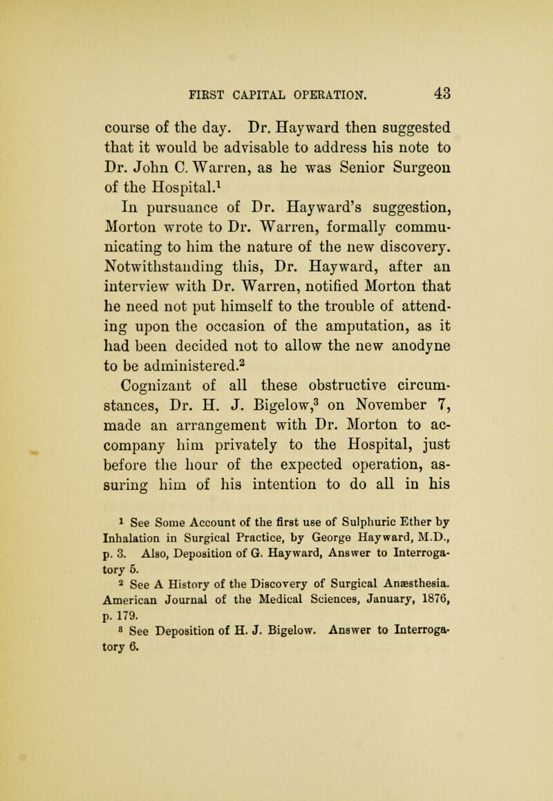 course of the day. Dr. Hayward then suggested that it would be advisable to address his note to Dr. John C. Warren, as he was Senior Surgeon of the Hospital.1 In pursuance of Dr. Hayward's suggestion, Morton wrote to Dr. Warren, formally commu- nicating to him the nature of the new discovery. Notwithstanding this, Dr. Hayward, after an interview with Dr. Warren, notified Morton that he need not put himself to the trouble of attend- ing upon the occasion of the amputation, as it had been decided not to allow the new anodyne to be administered.2 Cognizant of all these obstructive circum- stances, Dr. H. J. Bigelow,3 on November 7, made an arrangement with Dr. Morton to ac- company him privately to the Hospital, just before the hour of the expected operation, as- suring him of his intention to do all in his 1 See Some Account of the first use of Sulphuric Ether by Inhalation in Surgical Practice, by George Hayward, M.D., p. 3. Also, Deposition of G. Hayward, Answer to Interroga- tory 6. 2 See A History of the Discovery of Surgical Anaesthesia. American Journal of the Medical Sciences, January, 1876, p. 179. 8 See Deposition of H. J. Bigelow. Answer to Interroga- tory 6.