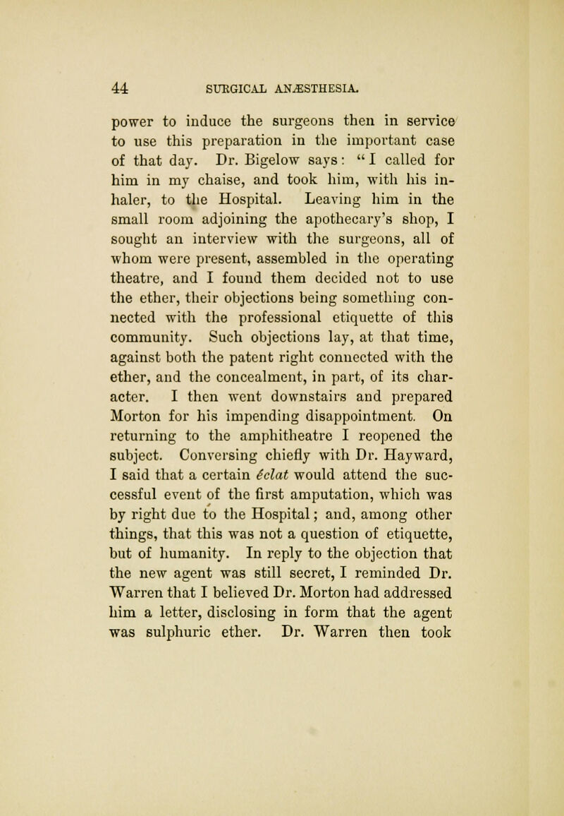 power to induce the surgeons then in service to use this preparation in the important case of that day. Dr. Bigelow says:  I called for him in my chaise, and took him, with his in- haler, to the Hospital. Leaving him in the small room adjoining the apothecary's shop, I sought an interview with the surgeons, all of whom were present, assembled in the operating theatre, and I found them decided not to use the ether, their objections being something con- nected with the professional etiquette of this community. Such objections lay, at that time, against both the patent right connected with the ether, and the concealment, in part, of its char- acter. I then went downstairs and prepared Morton for his impending disappointment. On returning to the amphitheatre I reopened the subject. Conversing chiefly with Dr. Hayward, I said that a certain iclat would attend the suc- cessful event of the first amputation, which was by right due to the Hospital; and, among other things, that this was not a question of etiquette, but of humanity. In reply to the objection that the new agent was still secret, I reminded Dr. Warren that I believed Dr. Morton had addressed him a letter, disclosing in form that the agent was sulphuric ether. Dr. Warren then took