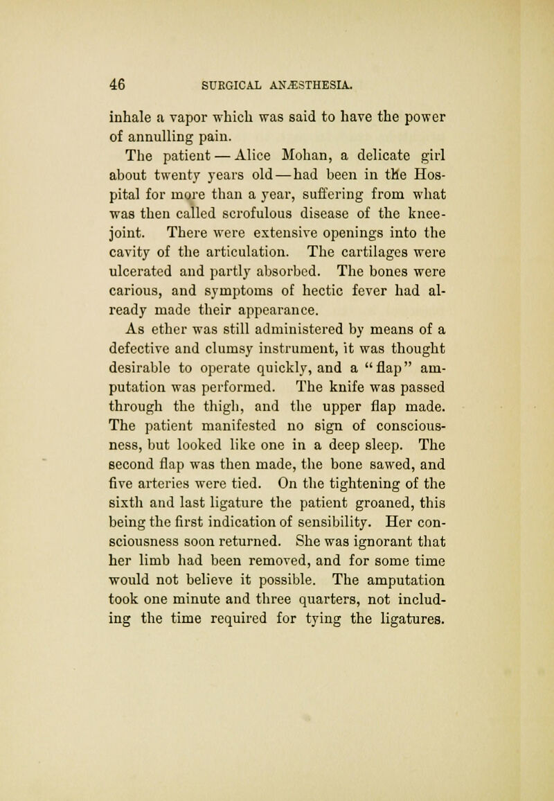 inhale a vapor -which was said to have the power of annulling pain. The patient — Alice Mohan, a delicate girl about twenty years old — had been in the Hos- pital for more than a year, suffering from what was then called scrofulous disease of the knee- joint. There were extensive openings into the cavity of the articulation. The cartilages were ulcerated and partly absorbed. The bones were carious, and symptoms of hectic fever had al- ready made their appearance. As ether was still administered by means of a defective and clumsy instrument, it was thought desirable to operate quickly, and a flap am- putation was performed. The knife was passed through the thigh, and the upper flap made. The patient manifested no sign of conscious- ness, but looked like one in a deep sleep. The second flap was then made, the bone sawed, and five arteries were tied. On the tightening of the sixth and last ligature the patient groaned, this being the first indication of sensibility. Her con- sciousness soon returned. She was ignorant that her limb had been removed, and for some time would not believe it possible. The amputation took one minute and three quarters, not includ- ing the time required for tying the ligatures.