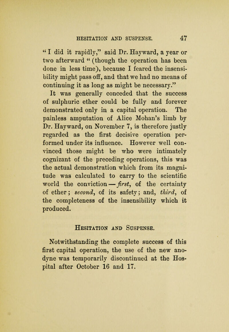  I did it rapidly, said Dr. Hayward, a year or two afterward  (though the operation has been done in less time), because I feared the insensi- bility might pass off, and that we had no means of continuing it as long as might be necessary. It was generally conceded that the success of sulphuric ether could be fully and forever demonstrated only in a capital operation. The painless amputation of Alice Mohan's limb by Dr. Hayward, on November 7, is therefore justly regarded as the first decisive operation per- formed under its influence. However well con- vinced those might be who were intimately cognizant of the preceding operations, this was the actual demonstration which from its magni- tude was calculated to carry to the scientific world the conviction — first, of the certainty of ether; second, of its safety; and, third, of the completeness of the insensibility which it produced. Hesitation and Suspense. Notwithstanding the complete success of this first capital operation, the use of the new ano- dyne was temporarily discontinued at the Hos- pital after October 16 and 17.