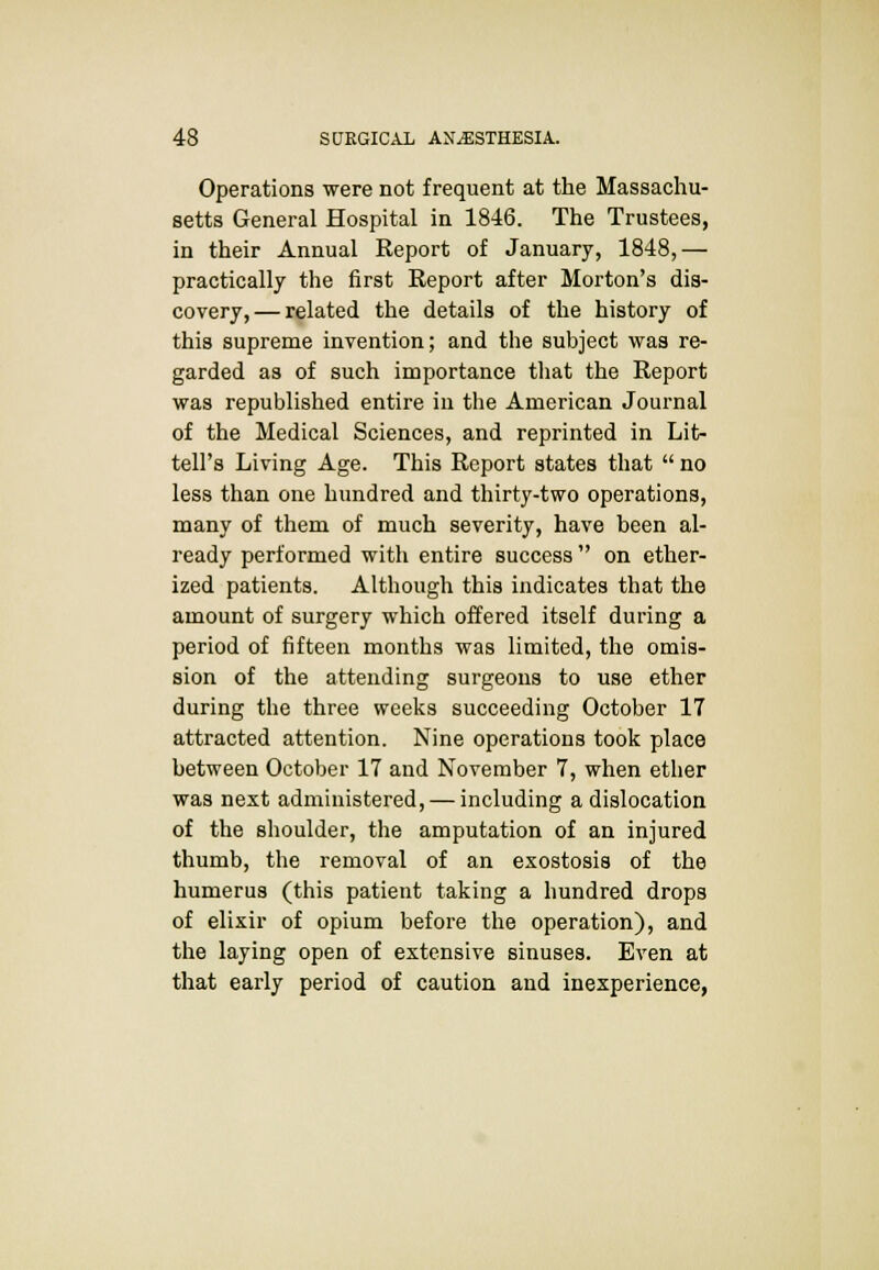 Operations were not frequent at the Massachu- setts General Hospital in 1846. The Trustees, in their Annual Report of January, 1848,— practically the first Report after Morton's dis- covery,— related the details of the history of this supreme invention; and the subject was re- garded as of such importance that the Report was republished entire in the American Journal of the Medical Sciences, and reprinted in Lit- tell's Living Age. This Report states that  no less than one hundred and thirty-two operations, many of them of much severity, have been al- ready performed with entire success on ether- ized patients. Although this indicates that the amount of surgery which offered itself during a period of fifteen months was limited, the omis- sion of the attending surgeons to use ether during the three weeks succeeding October 17 attracted attention. Nine operations took place between October 17 and November 7, when ether was next administered, — including a dislocation of the shoulder, the amputation of an injured thumb, the removal of an exostosis of the humerus (this patient taking a hundred drops of elixir of opium before the operation), and the laying open of extensive sinuses. Even at that early period of caution and inexperience,