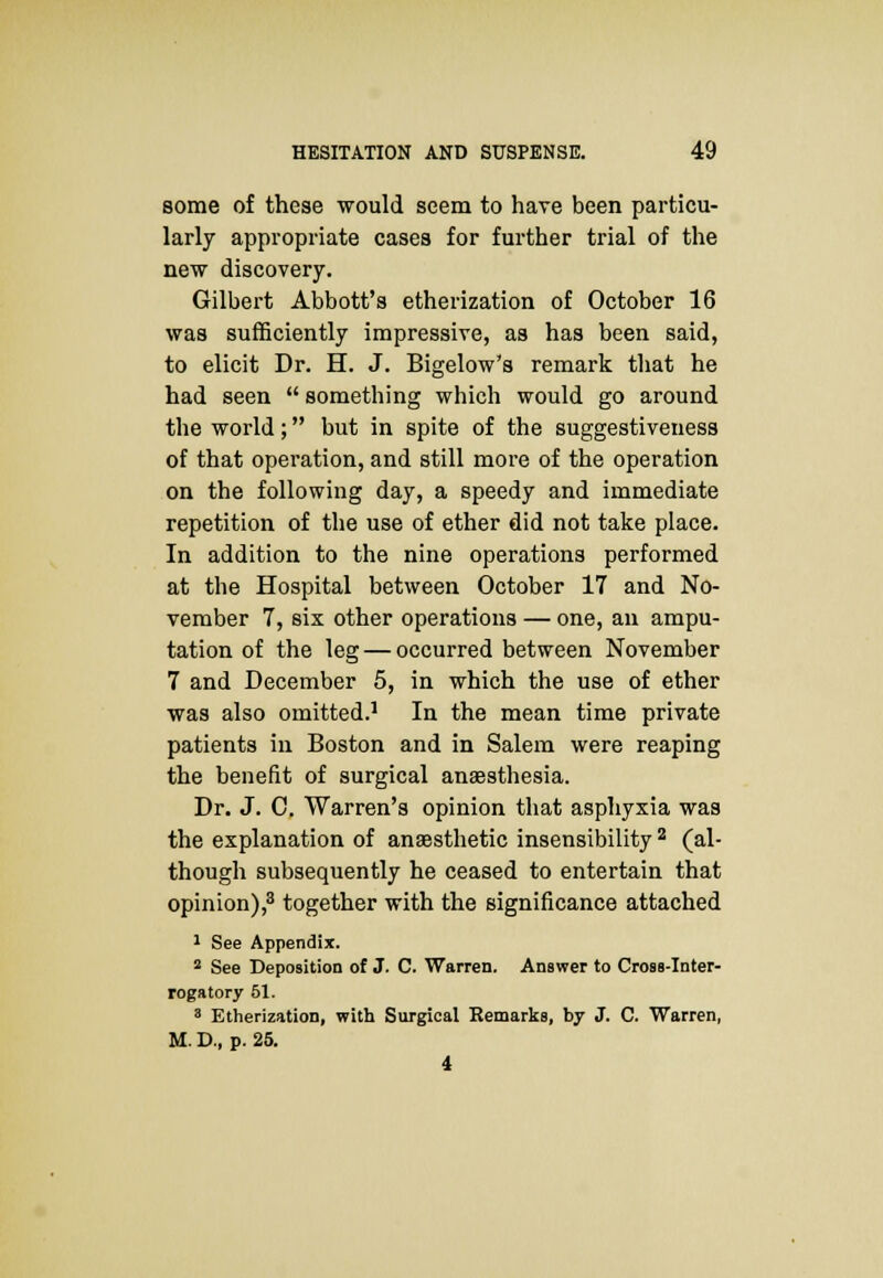 some of these would seem to have been particu- larly appropriate cases for further trial of the new discovery. Gilbert Abbott's etherization of October 16 was sufficiently impressive, as has been said, to elicit Dr. H. J. Bigelow's remark that he had seen  something which would go around the world; but in spite of the suggestiveuess of that operation, and still more of the operation on the following day, a speedy and immediate repetition of the use of ether did not take place. In addition to the nine operations performed at the Hospital between October 17 and No- vember 7, six other operations — one, an ampu- tation of the leg — occurred between November 7 and December 5, in which the use of ether was also omitted.1 In the mean time private patients in Boston and in Salem were reaping the benefit of surgical anaesthesia. Dr. J. C. Warren's opinion that asphyxia was the explanation of anaesthetic insensibility 2 (al- though subsequently he ceased to entertain that opinion),3 together with the significance attached 1 See Appendix. 2 See Deposition of J. C. Warren. Answer to Cross-Inter- rogatory 51. 3 Etherization, with Surgical Remarks, by J. C. Warren, M. D., p. 25. 4