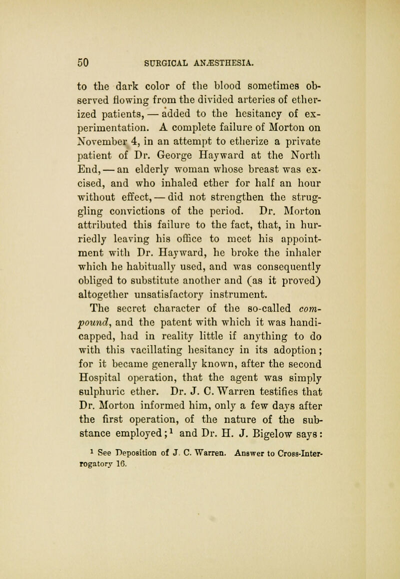 to the dark color of the blood sometimes ob- served flowing from the divided arteries of ether- ized patients, — added to the hesitancy of ex- perimentation. A complete failure of Morton on November 4, in an attempt to etherize a private patient of Dr. George Hayward at the Nortli End, — an elderly woman whose breast was ex- cised, and who inhaled ether for half an hour without effect, — did not strengthen the strug- gling convictions of the period. Dr. Morton attributed this failure to the fact, that, in hur- riedly leaving his office to meet his appoint- ment with Dr. Hayward, he broke the inhaler which he habitually used, and was consequently obliged to substitute another and (as it proved) altogether unsatisfactory instrument. The secret character of the so-called com- pound, and the patent with which it was handi- capped, had in reality little if anything to do with this vacillating hesitancy in its adoption; for it became generally known, after the second Hospital operation, that the agent was simply sulphuric ether. Dr. J. C. Warren testifies that Dr. Morton informed him, only a few days after the first operation, of the nature of the sub- stance employed;* and Dr. H. J. Bigelow says: 1 See Deposition of J C. Warren. Answer to Cross-Inter- rogatory 16.