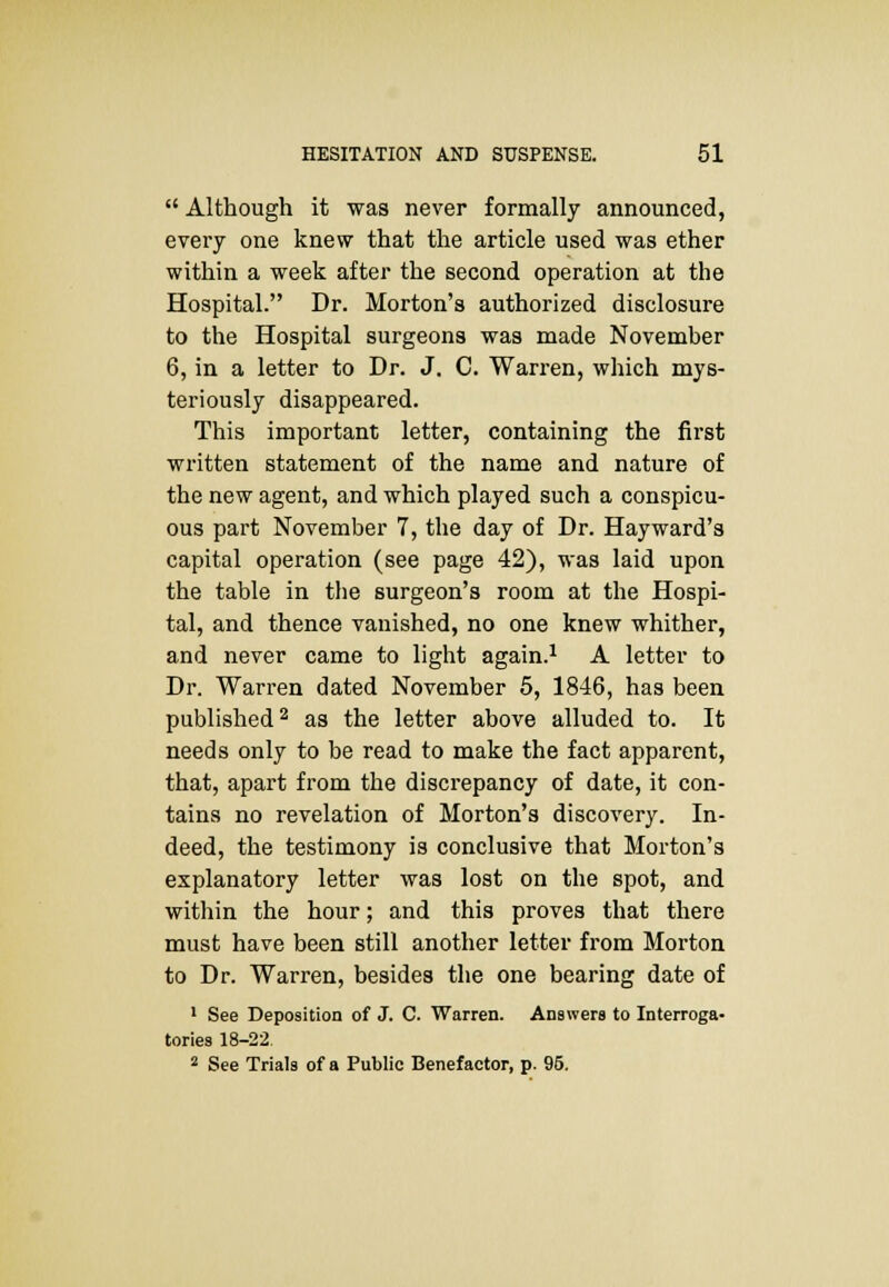  Although it was never formally announced, every one knew that the article used was ether within a week after the second operation at the Hospital. Dr. Morton's authorized disclosure to the Hospital surgeons was made November 6, in a letter to Dr. J. C. Warren, which mys- teriously disappeared. This important letter, containing the first written statement of the name and nature of the new agent, and which played such a conspicu- ous part November 7, the day of Dr. Hayward's capital operation (see page 42), was laid upon the table in the surgeon's room at the Hospi- tal, and thence vanished, no one knew whither, and never came to light again.1 A letter to Dr. Warren dated November 5, 1846, has been published2 as the letter above alluded to. It needs only to be read to make the fact apparent, that, apart from the discrepancy of date, it con- tains no revelation of Morton's discovery. In- deed, the testimony is conclusive that Morton's explanatory letter was lost on the spot, and within the hour; and this proves that there must have been still another letter from Morton to Dr. Warren, besides the one bearing date of 1 See Deposition of J. C. Warren. Answers to Interroga- tories 18-22, 2 See Trials of a Public Benefactor, p. 95.