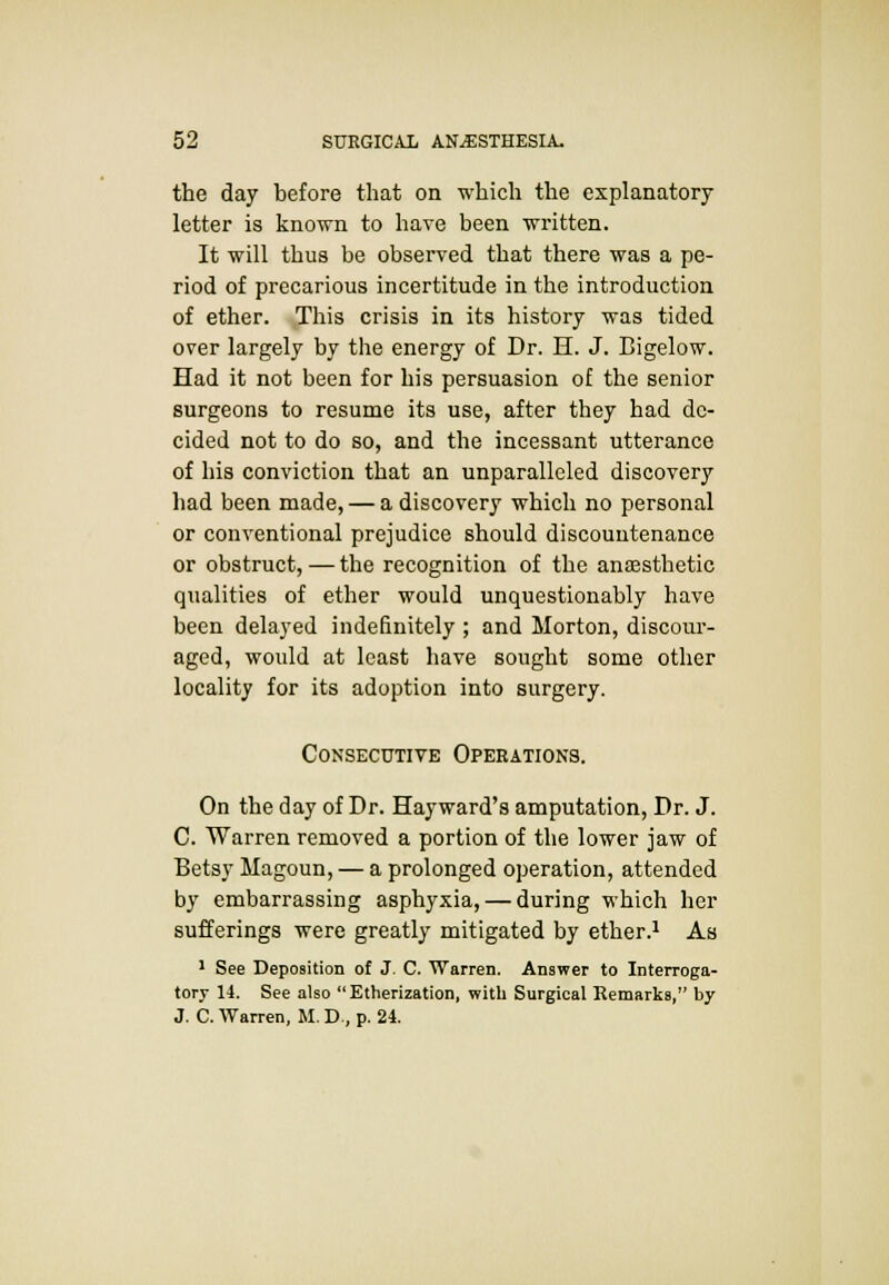 the day before that on which the explanatory letter is known to have been written. It will thus be observed that there was a pe- riod of precarious incertitude in the introduction of ether. This crisis in its history was tided over largely by the energy of Dr. H. J. Bigelow. Had it not been for his persuasion of the senior surgeons to resume its use, after they had de- cided not to do so, and the incessant utterance of his conviction that an unparalleled discovery had been made, — a discovery which no personal or conventional prejudice should discountenance or obstruct, — the recognition of the anaesthetic qualities of ether would unquestionably have been delayed indefinitely ; and Morton, discour- aged, would at least have sought some other locality for its adoption into surgery. Consecutive Operations. On the day of Dr. Hayward's amputation, Dr. J. C. Warren removed a portion of the lower jaw of Betsy Magoun, — a prolonged operation, attended by embarrassing asphyxia, — during which her sufferings were greatly mitigated by ether.1 As 1 See Deposition of J. C. Warren. Answer to Interroga- tory 14. See also Etherization, with Surgical Remarks, by J. C. Warren, M. D., p. 24.