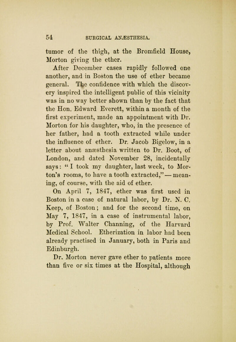 tumor of the thigh, at the Bromfield House, Morton giving the ether. After December cases rapidly followed one another, and in Boston the use of ether became general. The confidence with which the discov- ery inspired the intelligent public of this vicinity was in no way better shown than by the fact that the Hon. Edward Everett, within a month of the first experiment, made an appointment with Dr. Morton for his daughter, who, in the presence of her father, had a tooth extracted while under the influence of ether. Dr. Jacob Bigelow, in a letter about anaesthesia written to Dr. Boot, of London, and dated November 28, incidentally says:  I took my daughter, last week, to Mor- ton's rooms, to have a tooth extracted, — mean- ing, of course, with the aid of ether. On April 7, 1847, ether was first used in Boston in a case of natural labor, by Dr. N. C. Keep, of Boston; and for the second time, on May 7, 1847, in a case of instrumental labor, by Prof. Walter Channing, of the Harvard Medical School. Etherization in labor had been already practised in January, both in Paris and Edinburgh. Dr. Morton never gave ether to patients more than five or six times at the Hospital, although