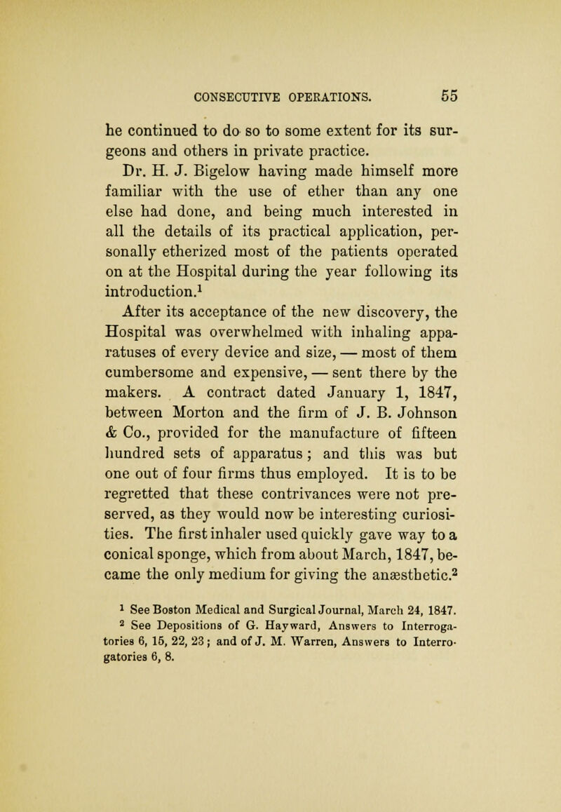 he continued to do so to some extent for its sur- geons and others in private practice. Dr. H. J. Bigelow having made himself more familiar with the use of ether than any one else had done, and being much interested in all the details of its practical application, per- sonally etherized most of the patients operated on at the Hospital during the year following its introduction.1 After its acceptance of the new discovery, the Hospital was overwhelmed with inhaling appa- ratuses of every device and size, — most of them cumbersome and expensive, — sent there by the makers. A contract dated January 1, 1847, between Morton and the firm of J. B. Johnson & Co., provided for the manufacture of fifteen hundred sets of apparatus; and this was but one out of four firms thus employed. It is to be regretted that these contrivances were not pre- served, as they would now be interesting curiosi- ties. The first inhaler used quickly gave way to a conical sponge, which from about March, 1847, be- came the only medium for giving the anassthetic.2 1 See Boston Medical and Surgical Journal, March 24, 1847. 2 See Depositions of G. Hayward, Answers to Interroga- tories 6, 16, 22, 23; and of J. M. Warren, Answers to Interro- gatories 6, 8.