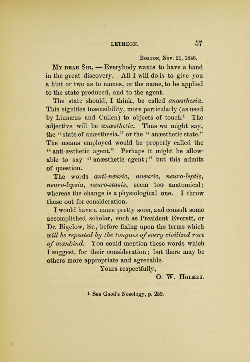 Boston, Not. 21,1846. Mr dear Sir, — Everybody wants to have a hand in the great discovery. All I will do is to give you a hint or two as to names, or the name, to be applied to the state produced, and to the agent. The state should, I think, be called anaesthesia. This signifies insensibility, more particularly (as used by Linnaeus and Cullen) to objects of touch.1 The adjective will be anaesthetic. Thus we might say, the  state of anaesthesia, or the  anaesthetic state. The means emplojTed would be properly called the  anti-aesthetic agent. Perhaps it might be allow- able to say anaesthetic agent; but this admits of question. The words anti-neuric, aneuric, neuro-leptic, neuro-lepsia, neuro-stasis, seem too anatomical; whereas the change is a physiological one. I throw these out for consideration. I would have a name pretty soon, and consult some accomplished scholar, such as President Everett, or Dr. Bigelow, Sr., before fixing upon the terms which will be repeated by the tongues of every civilized race of mankind. You could mention these words which I suggest, for their consideration ; but there may be others more appropriate and agreeable. Yours respectfully, O. W. Holmes. 1 See Good's Nosology, p. 259.