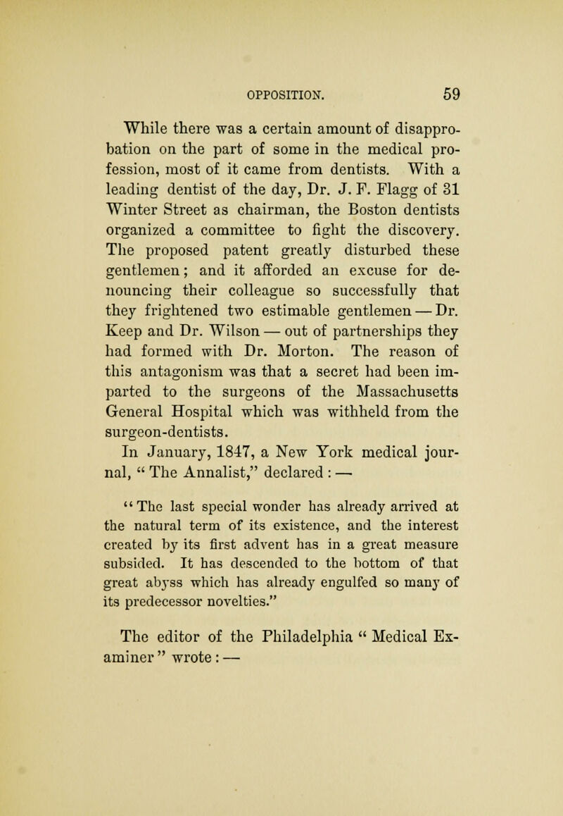 While there was a certain amount of disappro- bation on the part of some in the medical pro- fession, most of it came from dentists. With a leading dentist of the day, Dr. J. F. Flagg of 31 Winter Street as chairman, the Boston dentists organized a committee to fight the discovery. The proposed patent greatly disturbed these gentlemen; and it afforded an excuse for de- nouncing their colleague so successfully that they frightened two estimable gentlemen — Dr. Keep and Dr. Wilson — out of partnerships they had formed with Dr. Morton. The reason of this antagonism was that a secret had been im- parted to the surgeons of the Massachusetts General Hospital which was withheld from the surgeon-dentists. In January, 1847, a New York medical jour- nal,  The Annalist, declared : — The last special wonder has already arrived at the natural term of its existence, and the interest created by its first advent has in a great measure subsided. It has descended to the bottom of that great abyss which has already engulfed so many of its predecessor novelties. The editor of the Philadelphia  Medical Ex-