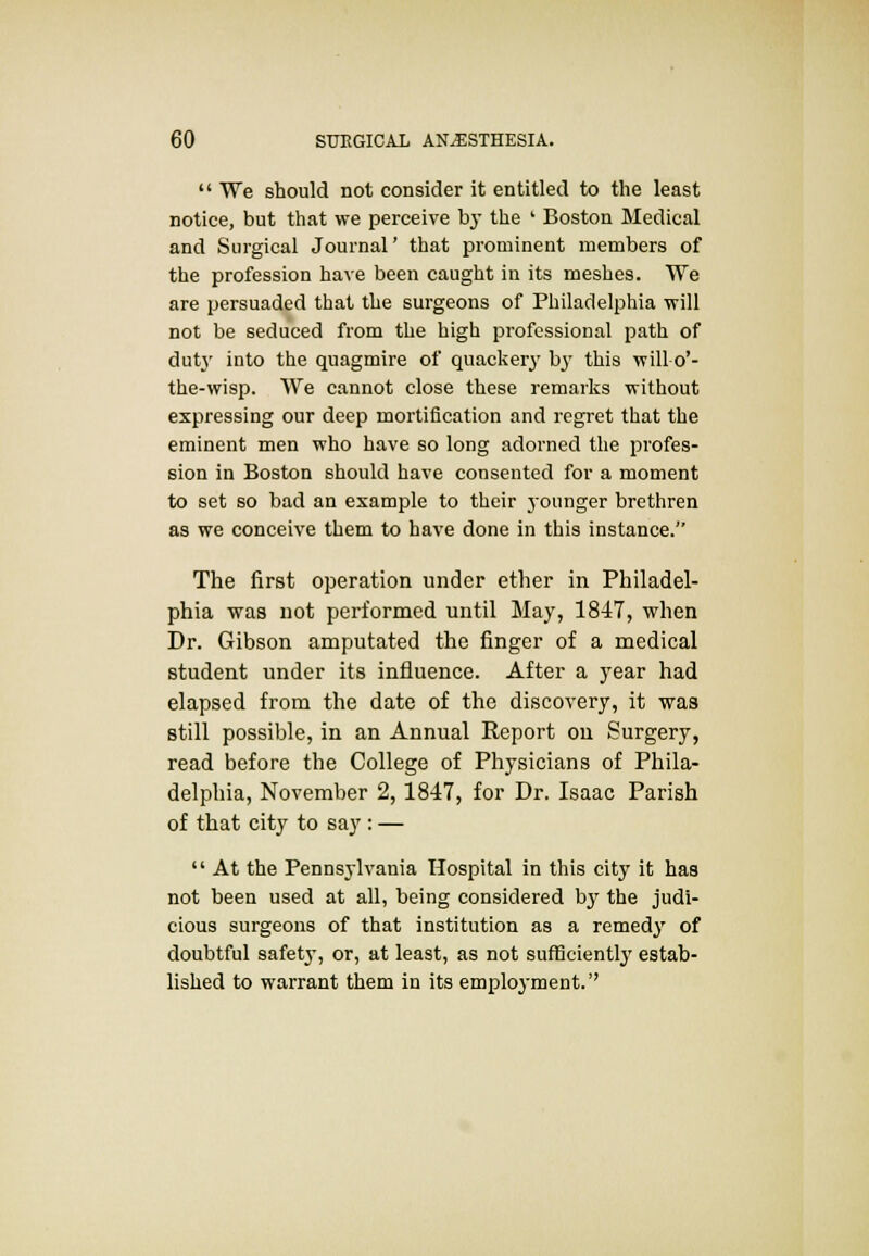  We should not consider it entitled to the least notice, but that we perceive by the ' Boston Medical and Surgical Journal' that prominent members of the profession have been caught in its meshes. We are persuaded that the surgeons of Philadelphia Trill not be seduced from the high professional path of dutj- into the quagmire of quackery by this will o'- the-wisp. We cannot close these remarks without expressing our deep mortification and regret that the eminent men who have so long adorned the profes- sion in Boston should have consented for a moment to set so bad an example to their younger brethren as we conceive them to have done in this instance. The first operation under ether in Philadel- phia was not pei-formed until May, 1847, when Dr. Gibson amputated the finger of a medical student under its influence. After a year had elapsed from the date of the discovery, it was still possible, in an Annual Report ou Surgery, read before the College of Physicians of Phila- delphia, November 2,1847, for Dr. Isaac Parish of that city to say : —  At the Pennsylvania Hospital in this city it has not been used at all, being considered bj' the judi- cious surgeons of that institution as a remedy of doubtful safetj-, or, at least, as not sufficiently estab- lished to warrant them in its employment.''