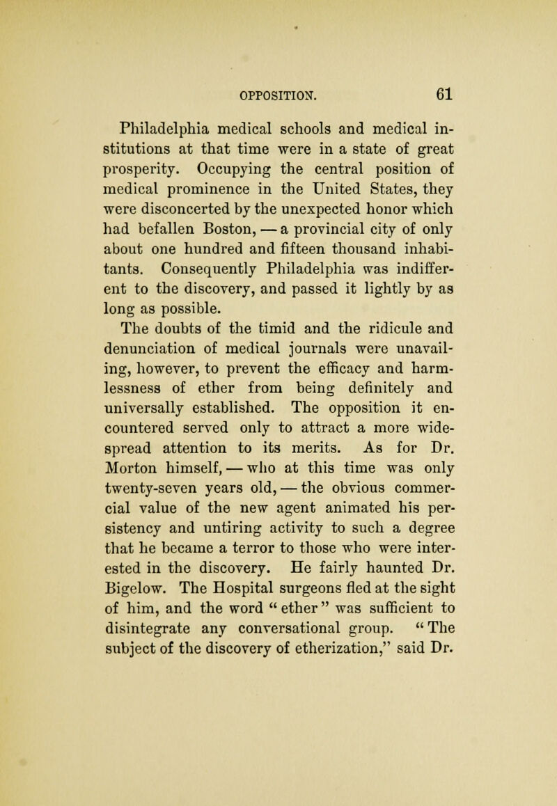 Philadelphia medical schools and medical in- stitutions at that time were in a state of great prosperity. Occupying the central position of medical prominence in the United States, they were disconcerted by the unexpected honor which had befallen Boston, — a provincial city of only about one hundred and fifteen thousand inhabi- tants. Consequently Philadelphia was indiffer- ent to the discovery, and passed it lightly by as long as possible. The doubts of the timid and the ridicule and denunciation of medical journals were unavail- ing, however, to prevent the efficacy and harm- lessness of ether from being definitely and universally established. The opposition it en- countered served only to attract a more wide- spread attention to its merits. As for Dr. Morton himself, — who at this time was only twenty-seven years old, — the obvious commer- cial value of the new agent animated his per- sistency and untiring activity to such a degree that he became a terror to those who were inter- ested in the discovery. He fairly haunted Dr. Bigelow. The Hospital surgeons fled at the sight of him, and the word  ether  was sufficient to disintegrate any conversational group.  The subject of the discovery of etherization, said Dr.