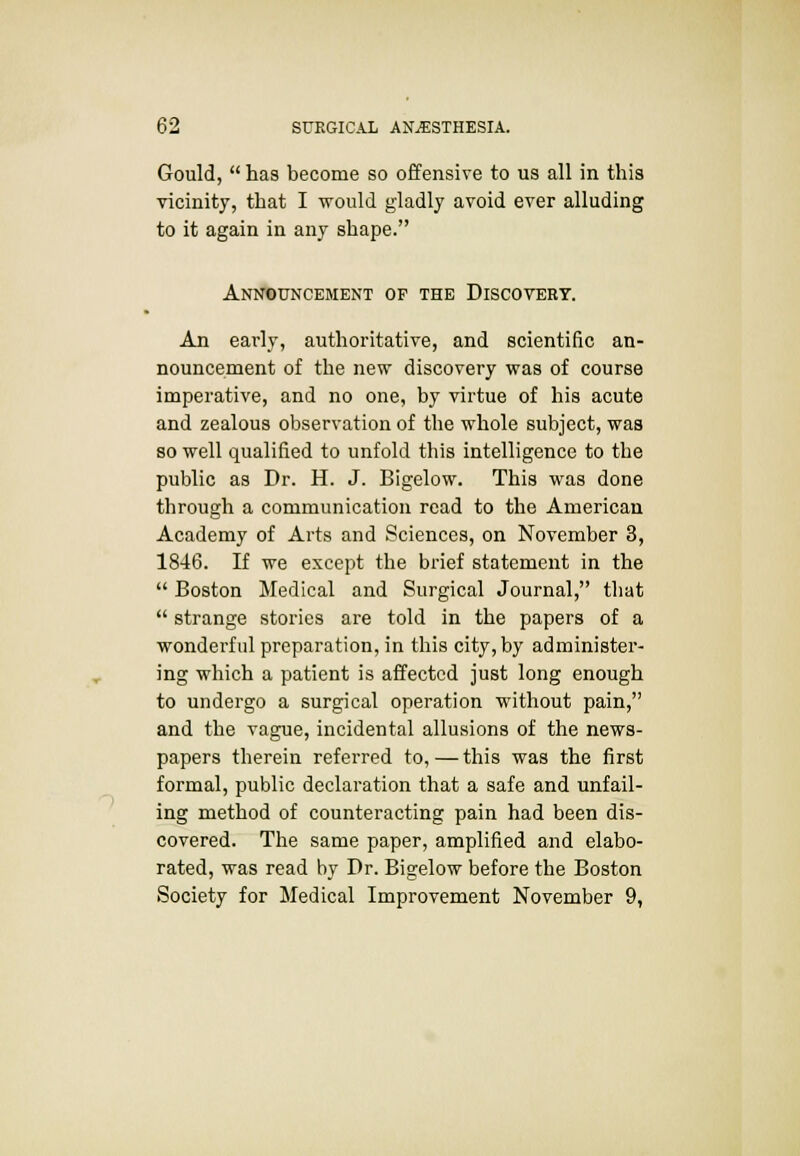 Gould,  has become so offensive to us all in this vicinity, that I would gladly avoid ever alluding to it again in any shape. Announcement op the Discovery. An early, authoritative, and scientific an- nouncement of the new discovery was of course imperative, and no one, by virtue of his acute and zealous observation of the whole subject, was so well qualified to unfold this intelligence to the public as Dr. H. J. Bigelow. This was done through a communication read to the American Academy of Arts and Sciences, on November 3, 1846. If we except the brief statement in the  Boston Medical and Surgical Journal, that  strange stories are told in the papers of a wonderful preparation, in this city, by administer- ing which a patient is affected just long enough to undergo a surgical operation without pain, and the vague, incidental allusions of the news- papers therein referred to,—this was the first formal, public declaration that a safe and unfail- ing method of counteracting pain had been dis- covered. The same paper, amplified and elabo- rated, was read by Dr. Bigelow before the Boston Society for Medical Improvement November 9,