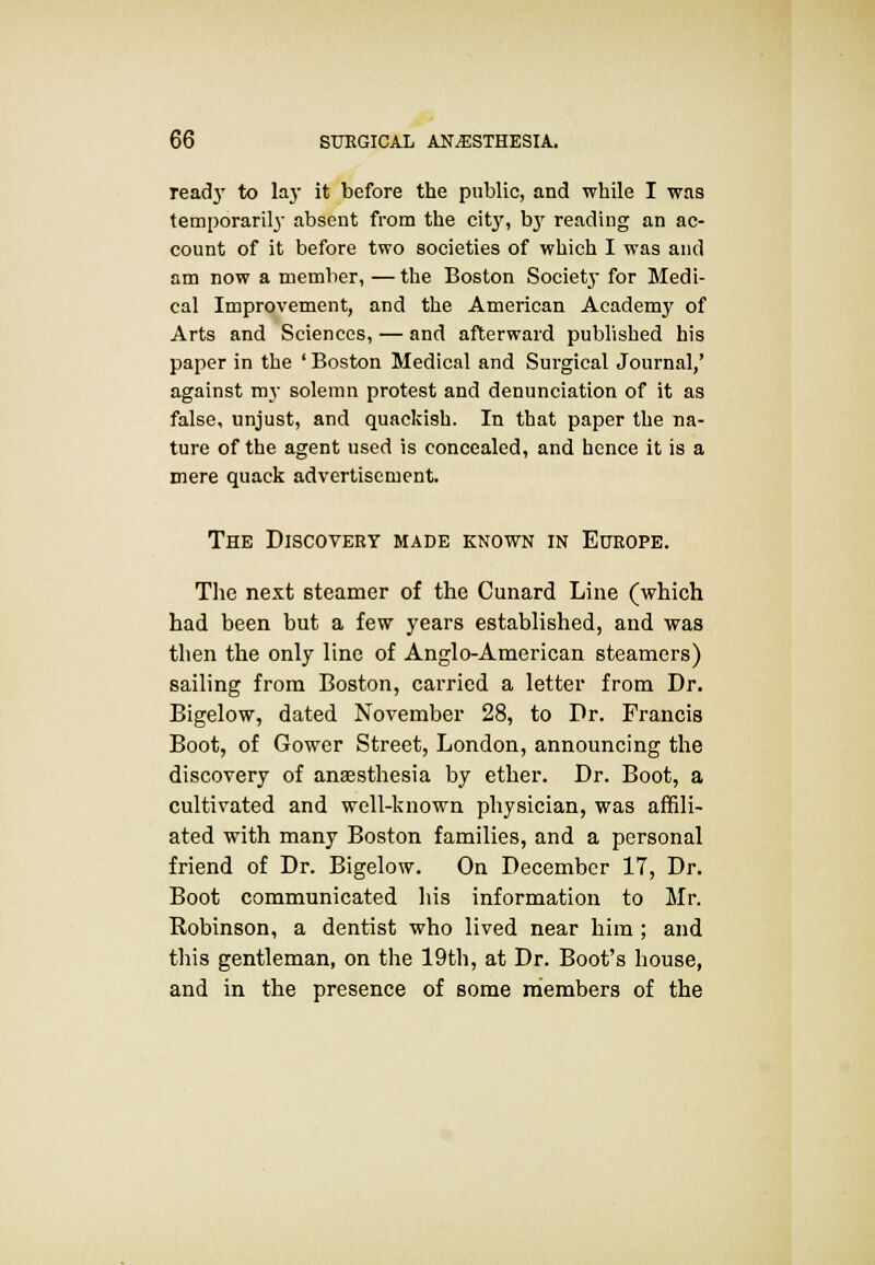 read}- to lay it before the public, and while I was temporarily absent from the citj% b}' reading an ac- count of it before two societies of which I was and am now a member, — the Boston Society for Medi- cal Improvement, and the American Academy of Arts and Sciences, — and afterward published his paper in the ' Boston Medical and Surgical Journal,' against my solemn protest and denunciation of it as false, unjust, and quackish. In that paper the na- ture of the agent used is concealed, and hence it is a mere quack advertisement. The Discovery made known in Europe. The next steamer of the Cunard Line (which had been but a few years established, and was then the only line of Anglo-American steamers) sailing from Boston, carried a letter from Dr. Bigelow, dated November 28, to Dr. Francis Boot, of Gower Street, London, announcing the discovery of anaesthesia by ether. Dr. Boot, a cultivated and well-known physician, was affili- ated with many Boston families, and a personal friend of Dr. Bigelow. On December 17, Dr. Boot communicated his information to Mr. Robinson, a dentist who lived near him; and this gentleman, on the 19th, at Dr. Boot's house, and in the presence of some members of the