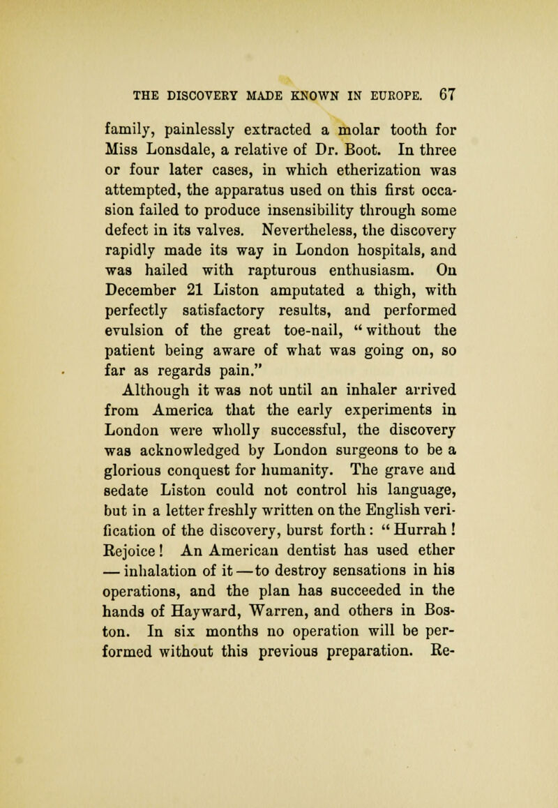 family, painlessly extracted a molar tooth for Miss Lonsdale, a relative of Dr. Boot. In three or four later cases, in which etherization was attempted, the apparatus used on this first occa- sion failed to produce insensibility through some defect in its valves. Nevertheless, the discovery rapidly made its way in London hospitals, and was hailed with rapturous enthusiasm. On December 21 Liston amputated a thigh, with perfectly satisfactory results, and performed evulsion of the great toe-nail,  without the patient being aware of what was going on, so far as regards pain. Although it was not until an inhaler arrived from America that the early experiments in London were wholly successful, the discovery was acknowledged by London surgeons to be a glorious conquest for humanity. The grave and sedate Liston could not control his language, but in a letter freshly written on the English veri- fication of the discovery, burst forth:  Hurrah ! Rejoice! An American dentist has used ether — inhalation of it—to destroy sensations in his operations, and the plan has succeeded in the hands of Hayward, Warren, and others in Bos- ton. In six months no operation will be per- formed without this previous preparation. Re-