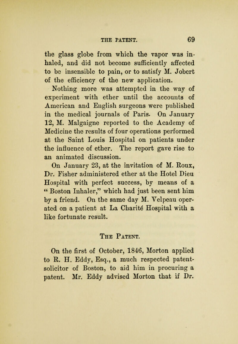 the glass globe from which the vapor was in- haled, and did not become sufficiently affected to be insensible to pain, or to satisfy M. Jobert of the efficiency of the new application. Nothing more was attempted in the way of experiment with ether until the accounts of American and English surgeons were published in the medical journals of Paris. On January 12, M. Malgaigne reported to the Academy of Medicine the results of four operations performed at the Saint Louia Hospital on patients under the influence of ether. The report gave rise to an animated discussion. On January 23, at the invitation of M. Roux, Dr. Fisher administered ether at the Hotel Dieu Hospital with perfect success, by means of a  Boston Inhaler, which had just been sent him by a friend. On the same day M. Velpeau oper- ated on a patient at La Charite Hospital with a like fortunate result. The Patent. On the first of October, 1846, Morton applied to R. H. Eddy, Esq., a much respected patent- solicitor of Boston, to aid him in procuring a patent. Mr. Eddy advised Morton that if Dr.