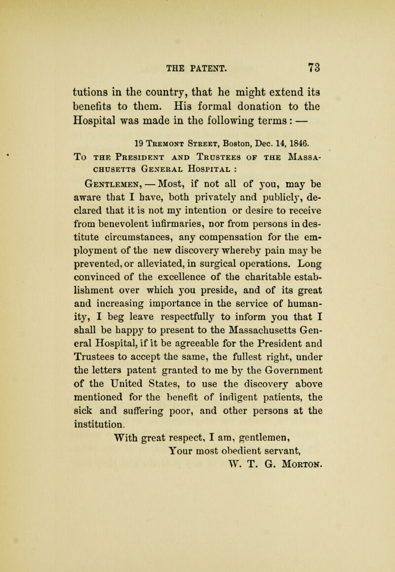 tutions in the country, that he might extend its benefits to them. His formal donation to the Hospital was made in the following terms: — 19 Tbemont Steeet, Boston, Dec. 14, 1846. To the President and Trustees of the Massa- chusetts General Hospital : Gentlemen,—Most, if not all of you, may be aware that I have, both privately and publicly, de- clared that it is not my intention or desire to receive from benevolent infirmaries, nor from persons in des- titute circumstances, any compensation for the em- ployment of the new discover}7 whereby pain may be prevented, or alleviated, in surgical operations. Long convinced of the excellence of the charitable estab- lishment over which you preside, and of its great and increasing importance in the service of human- ity, I beg leave respectfully to inform you that I shall be happy to present to the Massachusetts Gen- eral Hospital, if it be agreeable for the President and Trustees to accept the same, the fullest right, under the letters patent granted to me by the Government of the United States, to use the discovery above mentioned for the benefit of indigent patients, the sick and suffering poor, and other persons at the institution. With great respect, I am, gentlemen, Your most obedient servant, W. T. G. Morton.