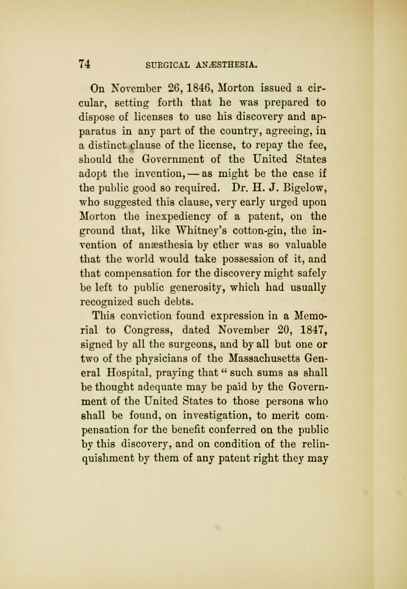 On November 26,1846, Morton issued a cir- cular, setting forth that he was prepared to dispose of licenses to use his discovery and ap- paratus in any part of the country, agreeing, in a distinct clause of the license, to repay the fee, should the Government of the United States adopt the invention, — as might be the case if the public good so required. Dr. H. J. Bigelow, who suggested this clause, very early urged upon Morton the inexpediency of a patent, on the ground that, like Whitney's cotton-gin, the in- vention of anaesthesia by ether was so valuable that the world would take possession of it, and that compensation for the discovery might safely be left to public generosity, which had usually recognized such debts. This conviction found expression in a Memo- rial to Congress, dated November 20, 1847, signed by all the surgeons, and by all but one or two of the physicians of the Massachusetts Gen- eral Hospital, praying that such sums as shall be thought adequate may be paid by the Govern- ment of the United States to those persons who shall be found, on investigation, to merit com- pensation for the benefit conferred on the public by this discovery, and on condition of the relin- quishment by them of any patent right they may