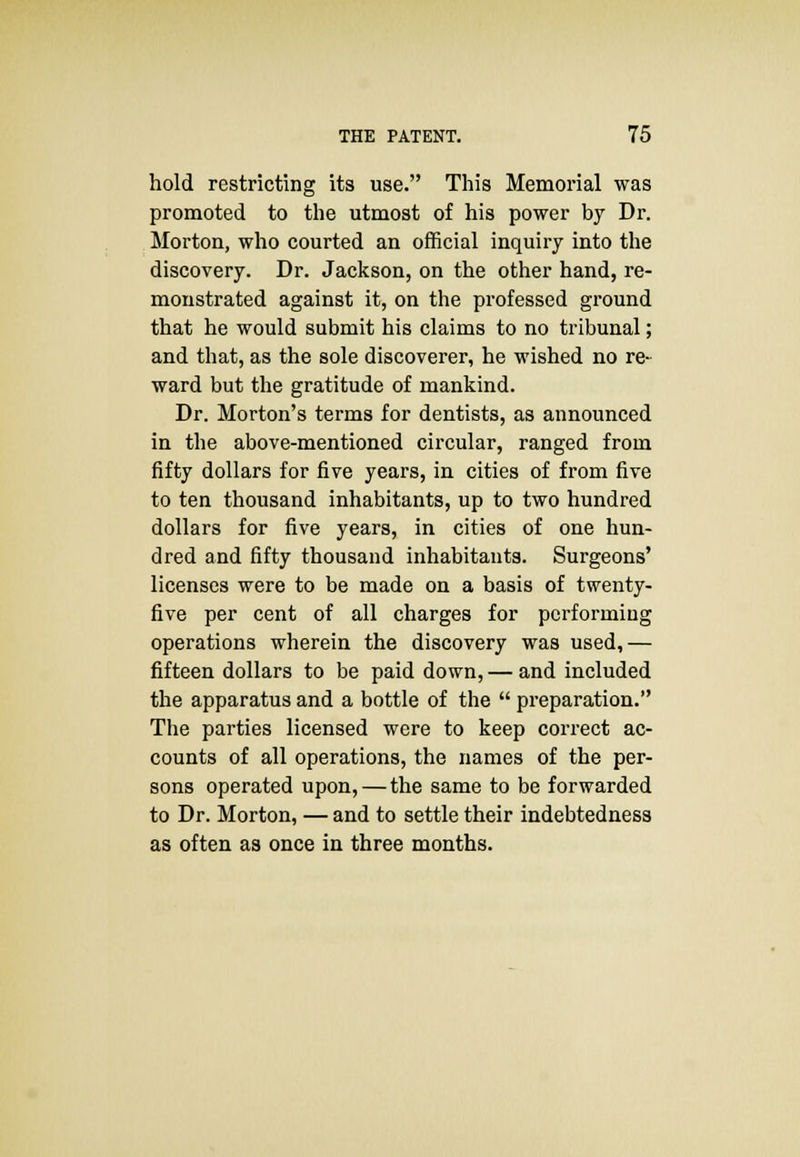 hold restricting its use. This Memorial was promoted to the utmost of his power by Dr. Morton, who courted an official inquiry into the discovery. Dr. Jackson, on the other hand, re- monstrated against it, on the professed ground that he would submit his claims to no tribunal; and that, as the sole discoverer, he wished no re- ward but the gratitude of mankind. Dr. Morton's terms for dentists, as announced in the above-mentioned circular, ranged from fifty dollars for five years, in cities of from five to ten thousand inhabitants, up to two hundred dollars for five years, in cities of one hun- dred and fifty thousand inhabitants. Surgeons' licenses were to be made on a basis of twenty- five per cent of all charges for performing operations wherein the discovery was used,— fifteen dollars to be paid down, — and included the apparatus and a bottle of the  preparation. The parties licensed were to keep correct ac- counts of all operations, the names of the per- sons operated upon, — the same to be forwarded to Dr. Morton, — and to settle their indebtedness as often as once in three months.
