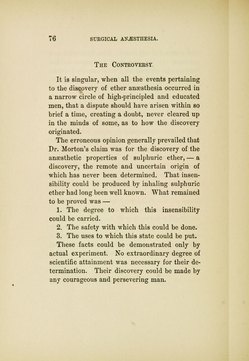 The Controversy. It is singular, when all the events pertaining to the discovery of ether anaesthesia occurred in a narrow circle of high-principled and educated men, that a dispute should have arisen within so brief a time, creating a doubt, never cleared up in the minds of some, as to how the discovery originated. The erroneous opinion generally prevailed that Dr. Morton's claim was for the discovery of the anaesthetic properties of sulphuric ether, — a discovery, the remote and uncertain origin of which has never been determined. That insen- sibility could be produced by inhaling sulphuric ether had long been well known. What remained to be proved was — 1. The degree to which this insensibility could be carried. 2. The safety with which this could be done. 3. The uses to which this state could be put. These facts could be demonstrated only by actual experiment. No extraordinary degree of scientific attainment was necessary for their de- termination. Their discovery could be made by any courageous and persevering man.