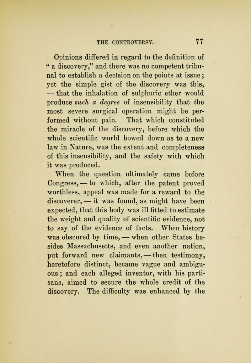 Opinions differed in regard to the definition of  a discovery, and there was no competent tribu- nal to establish a decision on the points at issue; yet the simple gist of the discovery was this, — that the inhalation of sulphuric ether would produce such a degree of insensibility that the most severe surgical operation might be per- formed without pain. That which constituted the miracle of the discovery, before which the whole scientific world bowed down as to a new law in Nature, was the extent and completeness of this insensibility, and the safety with which it was produced. When the question ultimately came before Congress, — to which, after the patent proved worthless, appeal was made for a reward to the discoverer, — it was found, as might have been expected, that this body was ill fitted to estimate the weight and quality of scientific evidence, not to say of the evidence of facts. When history was obscured by time, — when other States be- sides Massachusetts, and even another nation, put forward new claimants, — then testimony, heretofore distinct, became vague and ambigu- ous ; and each alleged inventor, with his parti- sans, aimed to secure the whole credit of the discovery. The difficulty was enhanced by the