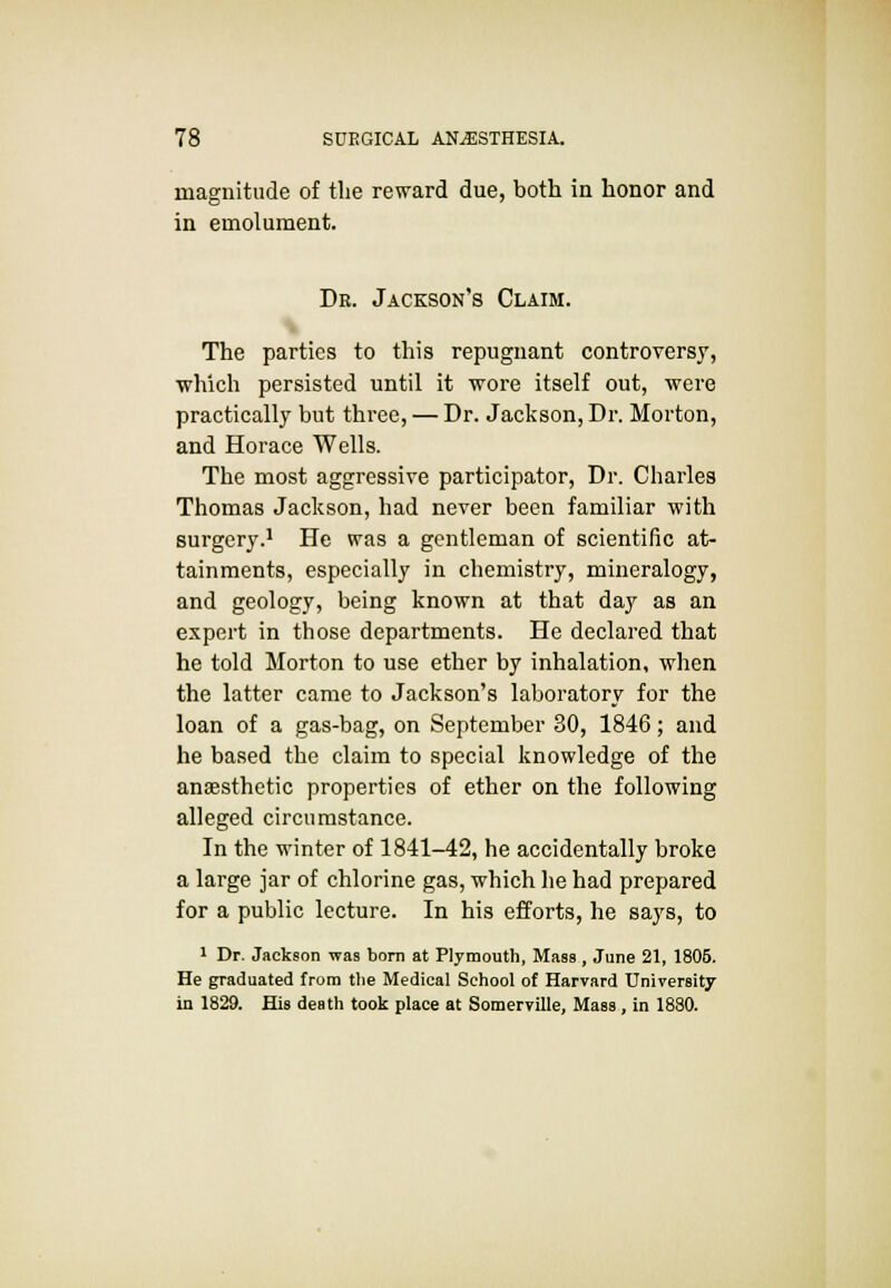 magnitude of the reward due, both in honor and in emolument. Dr. Jackson's Claim. The parties to this repugnant controversy, which persisted until it wore itself out, were practically but three, — Dr. Jackson, Dr. Morton, and Horace Wells. The most aggressive participator, Dr. Charles Thomas Jackson, had never been familiar with surgery.1 He was a gentleman of scientific at- tainments, especially in chemistry, mineralogy, and geology, being known at that day as an expert in those departments. He declared that he told Morton to use ether by inhalation, when the latter came to Jackson's laboratory for the loan of a gas-bag, on September 30, 1846; and he based the claim to special knowledge of the anaesthetic properties of ether on the following alleged circumstance. In the winter of 1841-42, he accidentally broke a large jar of chlorine gas, which he had prepared for a public lecture. In his efforts, he says, to 1 Dr. Jackson was born at Plymouth, Mass , June 21, 1805. He graduated from tlie Medical School of Harvard University in 1829. His death took place at Somerville, Mass , in 1880.