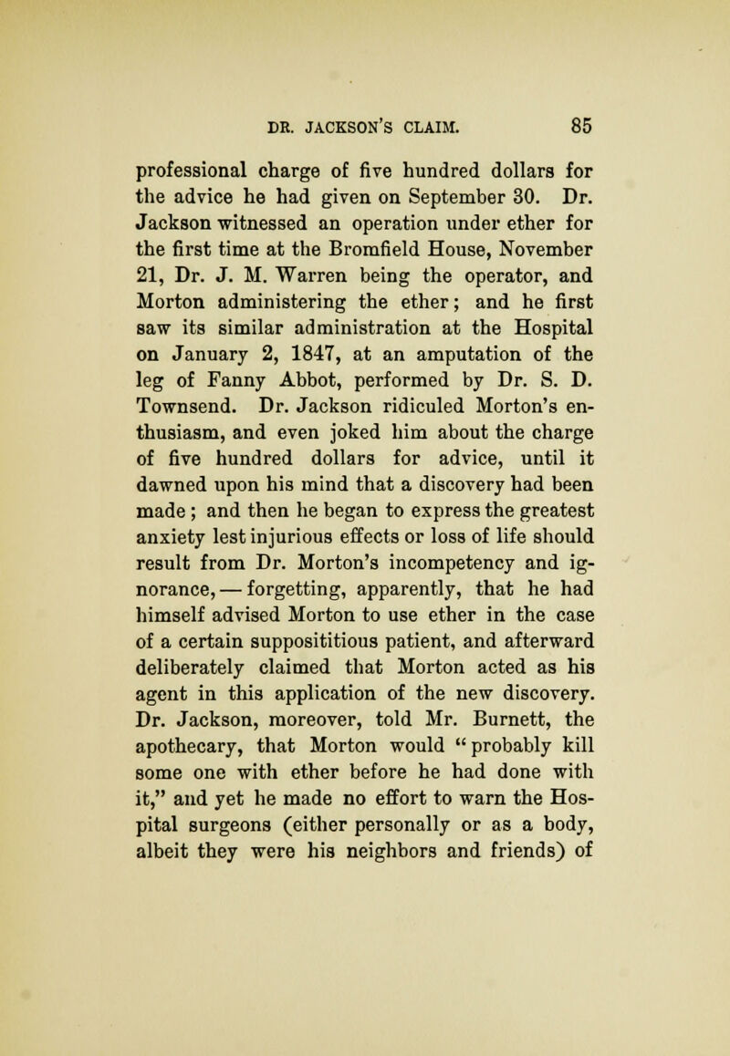 professional charge of five hundred dollars for the advice he had given on September 30. Dr. Jackson witnessed an operation under ether for the first time at the Bromfield House, November 21, Dr. J. M. Warren being the operator, and Morton administering the ether; and he first saw its similar administration at the Hospital on January 2, 1847, at an amputation of the leg of Fanny Abbot, performed by Dr. S. D. Townsend. Dr. Jackson ridiculed Morton's en- thusiasm, and even joked him about the charge of five hundred dollars for advice, until it dawned upon his mind that a discovery had been made ; and then he began to express the greatest anxiety lest injurious effects or loss of life should result from Dr. Morton's incompetency and ig- norance,— forgetting, apparently, that he had himself advised Morton to use ether in the case of a certain supposititious patient, and afterward deliberately claimed that Morton acted as his agent in this application of the new discovery. Dr. Jackson, moreover, told Mr. Burnett, the apothecary, that Morton would  probably kill some one with ether before he had done with it, and yet he made no effort to warn the Hos- pital surgeons (either personally or as a body, albeit they were his neighbors and friends) of