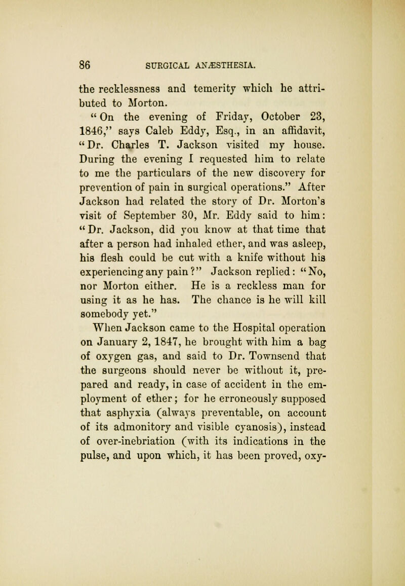 the recklessness and temerity which he attri- buted to Morton.  On the evening of Friday, October 23, 1846, says Caleb Eddy, Esq., in an affidavit, Dr. Charles T. Jackson visited my house. During the evening I requested him to relate to me the particulars of the new discovery for prevention of pain in surgical operations. After Jackson had related the story of Dr. Morton's visit of September 30, Mr. Eddy said to him:  Dr. Jackson, did you know at that time that after a person had inhaled ether, and was asleep, his flesh could be cut with a knife without his experiencing any pain ? Jackson replied:  No, nor Morton either. He is a reckless man for using it as he has. The chance is he will kill somebody yet. When Jackson came to the Hospital operation on January 2,1847, he brought with him a bag of oxygen gas, and said to Dr. Townsend that the surgeons should never be without it, pre- pared and ready, in case of accident in the em- ployment of ether; for he erroneously supposed that asphyxia (always preventable, on account of its admonitory and visible cyanosis), instead of over-inebriation (with its indications in the pulse, and upon which, it has been proved, oxy-