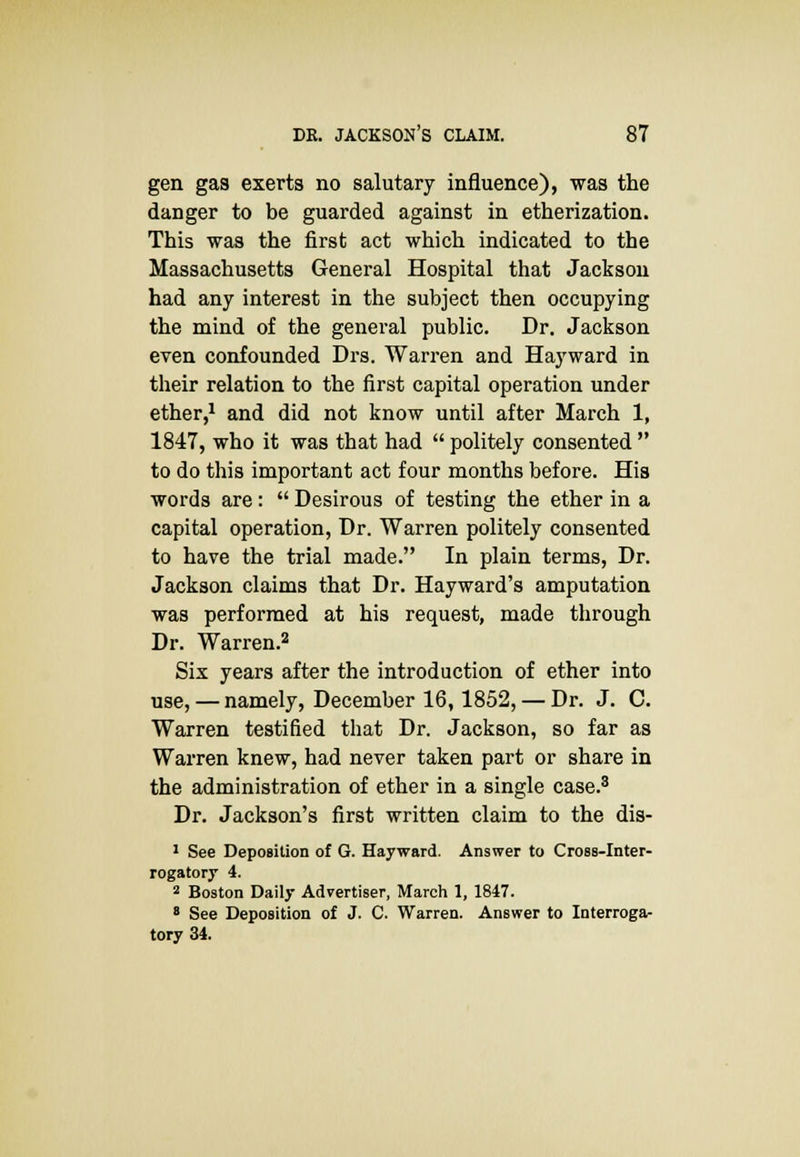 gen gas exerts no salutary influence), was the danger to be guarded against in etherization. This was the first act which indicated to the Massachusetts General Hospital that Jackson had any interest in the subject then occupying the mind of the general public. Dr. Jackson even confounded Drs. Warren and Hayward in their relation to the first capital operation under ether,1 and did not know until after March 1, 1847, who it was that had  politely consented  to do this important act four months before. His words are:  Desirous of testing the ether in a capital operation, Dr. Warren politely consented to have the trial made. In plain terms, Dr. Jackson claims that Dr. Hayward's amputation was performed at his request, made through Dr. Warren.2 Six years after the introduction of ether into use, — namely, December 16,1852, — Dr. J. C. Warren testified that Dr. Jackson, so far as Warren knew, had never taken part or share in the administration of ether in a single case.3 Dr. Jackson's first written claim to the dis- 1 See Deposition of G. Hayward. Answer to Cross-Inter- rogatory 4. 2 Boston Daily Advertiser, March 1, 1847. 8 See Deposition of J. C. Warren. Answer to Interroga- tory 34.