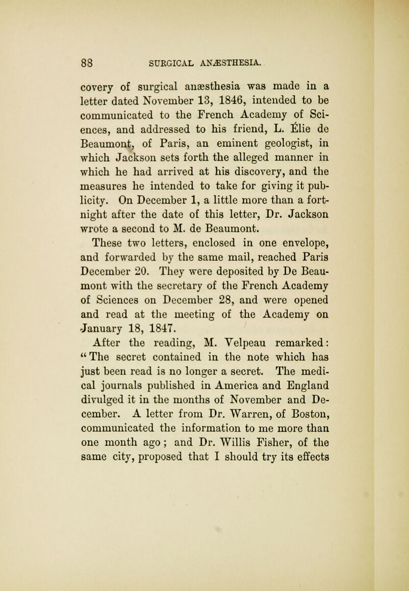 covery of surgical anaesthesia was made in a letter dated November 13, 1846, intended to be communicated to the French Academy of Sci- ences, and addressed to his friend, L. Elie de Beaumont, of Paris, an eminent geologist, in which Jackson sets forth the alleged manner in which he had arrived at his discovery, and the measures he intended to take for giving it pub- licity. On December 1, a little more than a fort- night after the date of this letter, Dr. Jackson wrote a second to M. de Beaumont. These two letters, enclosed in one envelope, and forwarded by the same mail, reached Paris December 20. They were deposited by De Beau- mont with the secretary of the French Academy of Sciences on December 28, and were opened and read at the meeting of the Academy on January 18, 1847. After the reading, M. Velpeau remarked:  The secret contained in the note which has just been read is no longer a secret. The medi- cal journals published in America and England divulged it in the months of November and De- cember. A letter from Dr. Warren, of Boston, communicated the information to me more than one month ago; and Dr. Willis Fisher, of the same city, proposed that I should try its effects