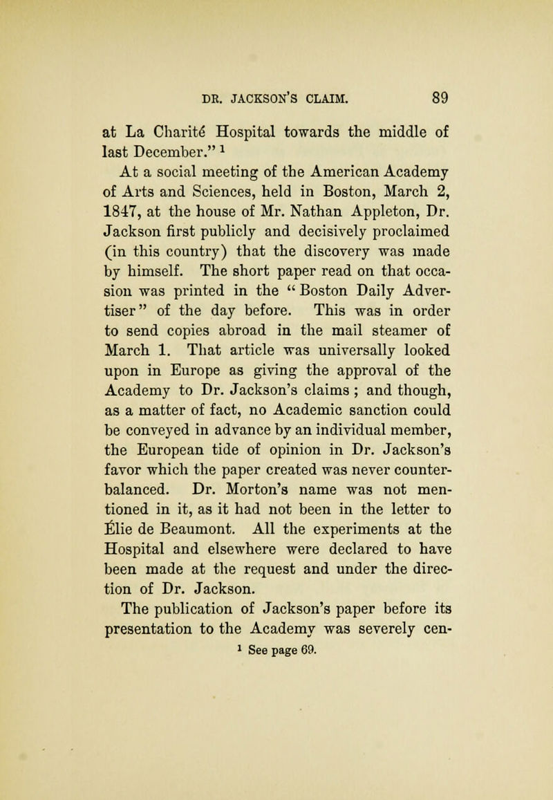 at La Charity Hospital towards the middle of last December. J At a social meeting of the American Academy of Arts and Sciences, held in Boston, March 2, 1847, at the house of Mr. Nathan Appleton, Dr. Jackson first publicly and decisively proclaimed (in this country) that the discovery was made by himself. The short paper read on that occa- sion was printed in the  Boston Daily Adver- tiser of the day before. This was in order to send copies abroad in the mail steamer of March 1. That article was universally looked upon in Europe as giving the approval of the Academy to Dr. Jackson's claims ; and though, as a matter of fact, no Academic sanction could be conveyed in advance by an individual member, the European tide of opinion in Dr. Jackson's favor which the paper created was never counter- balanced. Dr. Morton's name was not men- tioned in it, as it had not been in the letter to Elie de Beaumont. All the experiments at the Hospital and elsewhere were declared to have been made at the request and under the direc- tion of Dr. Jackson. The publication of Jackson's paper before its presentation to the Academy was severely cen-