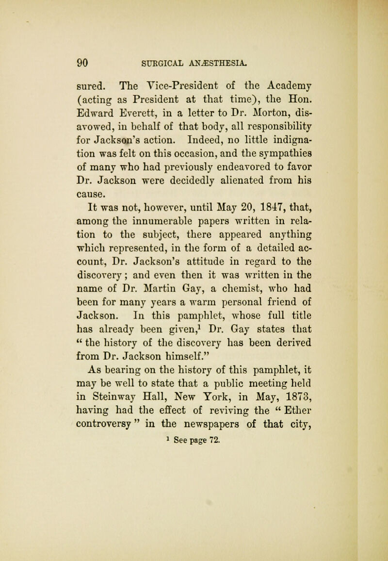 sured. The Vice-President of the Academy (acting as President at that time), the Hon. Edward Everett, in a letter to Dr. Morton, dis- avowed, in behalf of that body, all responsibility for Jackson's action. Indeed, no little indigna- tion was felt on this occasion, and the sympathies of many who had previously endeavored to favor Dr. Jackson were decidedly alienated from his cause. It was not, however, until May 20, 1847, that, among the innumerable papers written in rela- tion to the subject, there appeared anything which represented, in the form of a detailed ac- count, Dr. Jackson's attitude in regard to the discovery; and even then it was written in the name of Dr. Martin Gay, a chemist, who had been for many years a warm personal friend of Jackson. In this pamphlet, whose full title has already been given,1 Dr. Gay states that  the history of the discovery has been derived from Dr. Jackson himself. As bearing on the history of this pamphlet, it may be well to state that a public meeting held in Steinway Hall, New York, in May, 1873, having had the effect of reviving the  Ether controversy in the newspapers of that city,