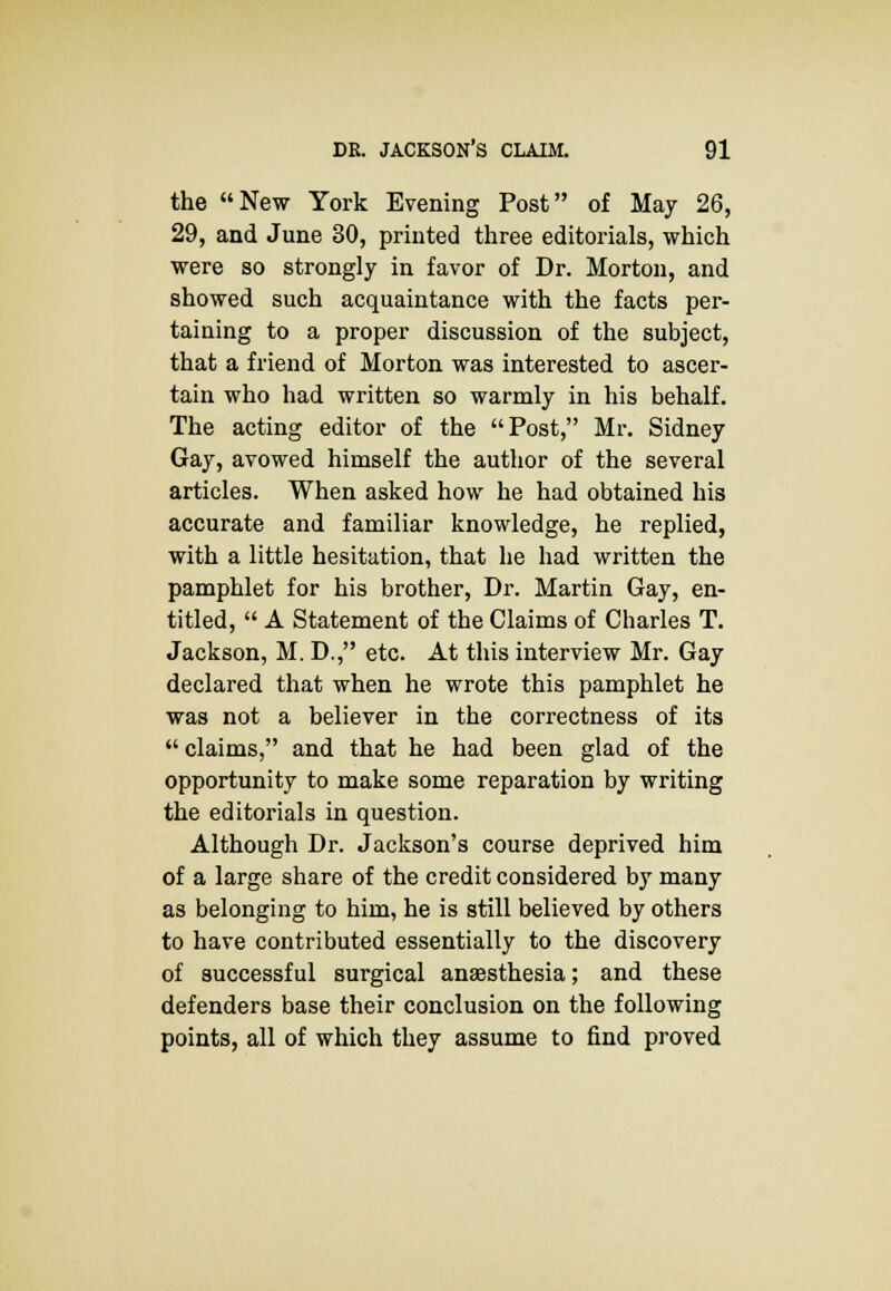 the New York Evening Post of May 26, 29, and June 30, printed three editorials, which were so strongly in favor of Dr. Morton, and showed such acquaintance with the facts per- taining to a proper discussion of the subject, that a friend of Morton was interested to ascer- tain who had written so warmly in his behalf. The acting editor of the Post, Mr. Sidney Gay, avowed himself the author of the several articles. When asked how he had obtained his accurate and familiar knowledge, he replied, with a little hesitation, that he had written the pamphlet for his brother, Dr. Martin Gay, en- titled,  A Statement of the Claims of Charles T. Jackson, M. D., etc. At this interview Mr. Gay declared that when he wrote this pamphlet he was not a believer in the correctness of its claims, and that he had been glad of the opportunity to make some reparation by writing the editorials in question. Although Dr. Jackson's course deprived him of a large share of the credit considered by many as belonging to him, he is still believed by others to have contributed essentially to the discovery of successful surgical anaesthesia; and these defenders base their conclusion on the following points, all of which they assume to find proved