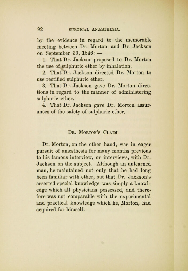 by the evidence in regard to the memorable meeting between Dr. Morton and Dr. Jackson on September 30, 1846 : — 1. That Dr. Jackson proposed to Dr. Morton the use of sulphuric ether by inhalation. 2. That Dr. Jackson directed Dr. Morton to use rectified sulphuric ether. 3. That Dr. Jackson gave Dr. Morton direc- tions in regard to the manner of administering sulphuric ether. 4. That Dr. Jackson gave Dr. Morton assur- ances of the safety of sulphuric ether. Dr. Morton's Claim. Dr. Morton, on the other hand, was in eager pursuit of anaesthesia for many months previous to his famous interview, or interviews, with Dr. Jackson on the subject. Although an unlearned man, he maintained not only that he had long been familiar with ether, but that Dr. Jackson's asserted special knowledge was simply a knowl- edge which all physicians possessed, and there- fore was not comparable with the experimental and practical knowledge which he, Morton, had acquired for himself.