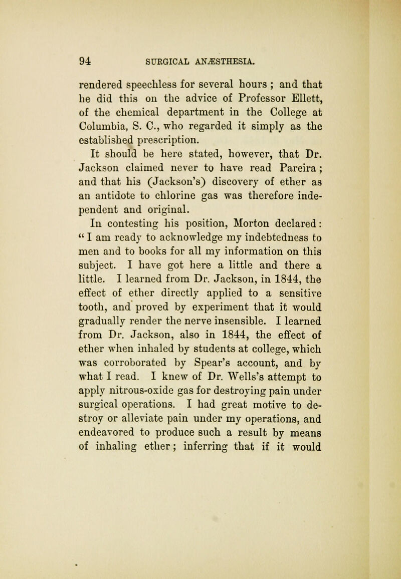 rendered speechless for several hours ; and that he did this on the advice of Professor Ellett, of the chemical department in the College at Columbia, S. C, who regarded it simply as the established prescription. It should be here stated, however, that Dr. Jackson claimed never to have read Pareira; and that his (Jackson's) discovery of ether as an antidote to chlorine gas was therefore inde- pendent and original. In contesting his position, Morton declared:  I am ready to acknowledge my indebtedness to men and to books for all my information on this subject. I have got here a little and there a little. I learned from Dr. Jackson, in 1844, the effect of ether directly applied to a sensitive tooth, and proved by experiment that it would gradually render the nerve insensible. I learned from Dr. Jackson, also in 1844, the effect of ether when inhaled by students at college, which was corroborated by Spear's account, and by what I read. I knew of Dr. Wells's attempt to apply nitrous-oxide gas for destroying pain under surgical operations. I had great motive to de- stroy or alleviate pain under my operations, and endeavored to produce such a result by means of inhaling ether; inferring that if it would