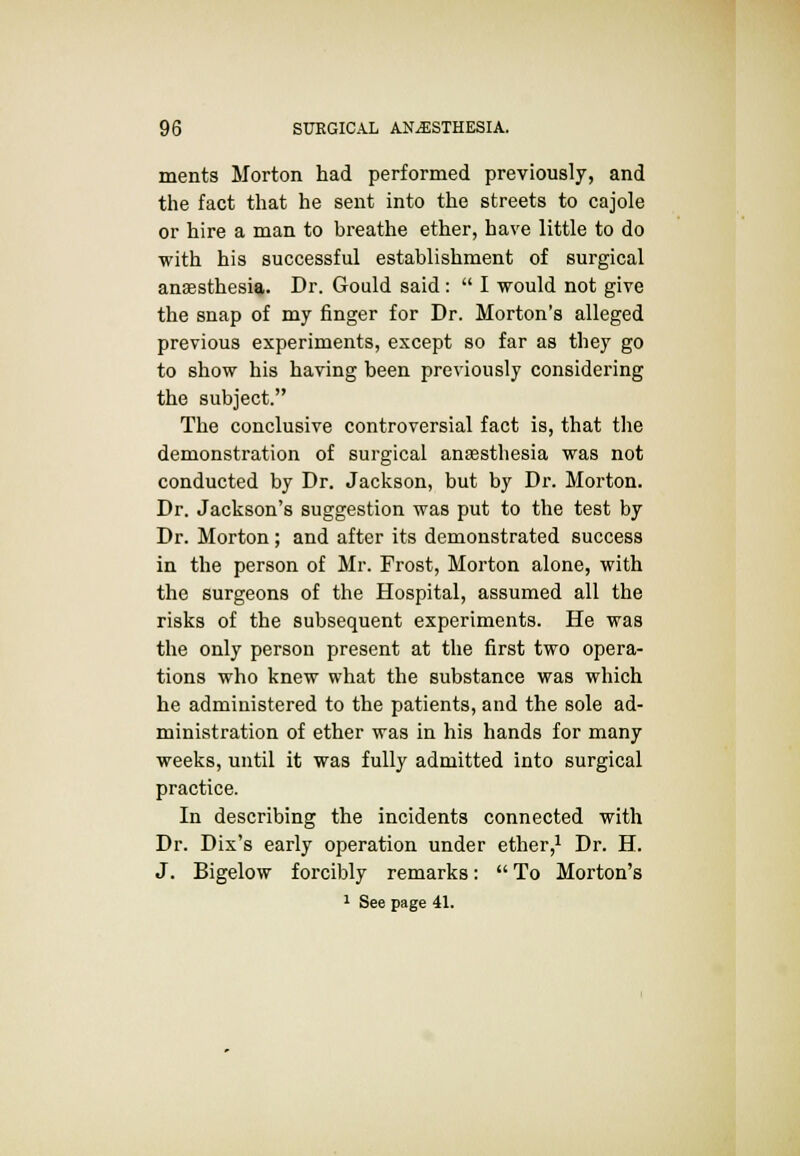 ments Morton had performed previously, and the fact that he sent into the streets to cajole or hire a man to breathe ether, have little to do with his successful establishment of surgical anaesthesia. Dr. Gould said:  I would not give the snap of my finger for Dr. Morton's alleged previous experiments, except so far as they go to show his having been previously considering the subject. The conclusive controversial fact is, that the demonstration of surgical anaesthesia was not conducted by Dr. Jackson, but by Dr. Morton. Dr. Jackson's suggestion was put to the test by Dr. Morton; and after its demonstrated success in the person of Mr. Frost, Morton alone, with the surgeons of the Hospital, assumed all the risks of the subsequent experiments. He was the only person present at the first two opera- tions who knew what the substance was which he administered to the patients, and the sole ad- ministration of ether was in his hands for many weeks, until it was fully admitted into surgical practice. In describing the incidents connected with Dr. Dix's early operation under ether,1 Dr. H. J. Bigelow forcibly remarks:  To Morton's
