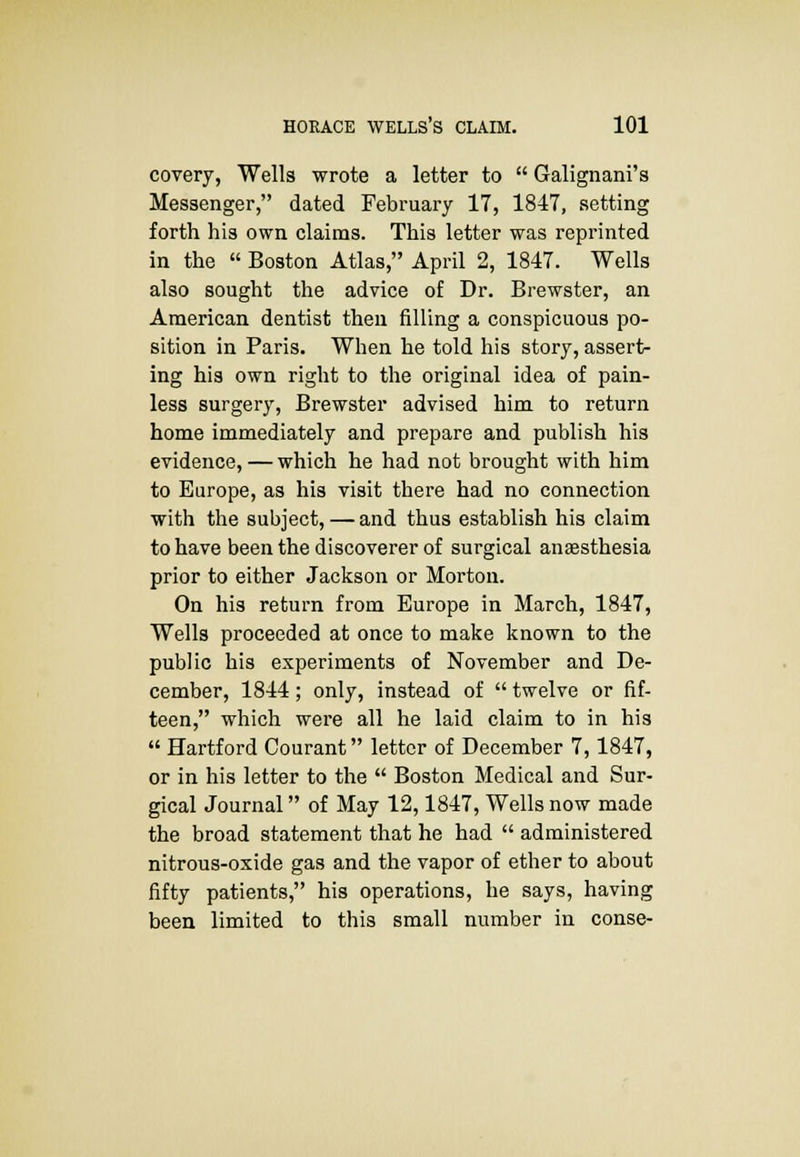 covery, Wells wrote a letter to  Galignani's Messenger, dated February 17, 1847, setting forth his own claims. This letter was reprinted in the  Boston Atlas, April 2, 1847. Wells also sought the advice of Dr. Brewster, an American dentist then filling a conspicuous po- sition in Paris. When he told his story, assert- ing his own right to the original idea of pain- less surgery, Brewster advised him to return home immediately and prepare and publish his evidence, — which he had not brought with him to Europe, as his visit there had no connection with the subject,—and thus establish his claim to have been the discoverer of surgical anaesthesia prior to either Jackson or Morton. On his return from Europe in March, 1847, Wells proceeded at once to make known to the public his experiments of November and De- cember, 1844; only, instead of  twelve or fif- teen, which were all he laid claim to in his  Hartford Courant letter of December 7,1847, or in his letter to the  Boston Medical and Sur- gical Journal of May 12,1847, Wells now made the broad statement that he had  administered nitrous-oxide gas and the vapor of ether to about fifty patients, his operations, he says, having been limited to this small number in conse-