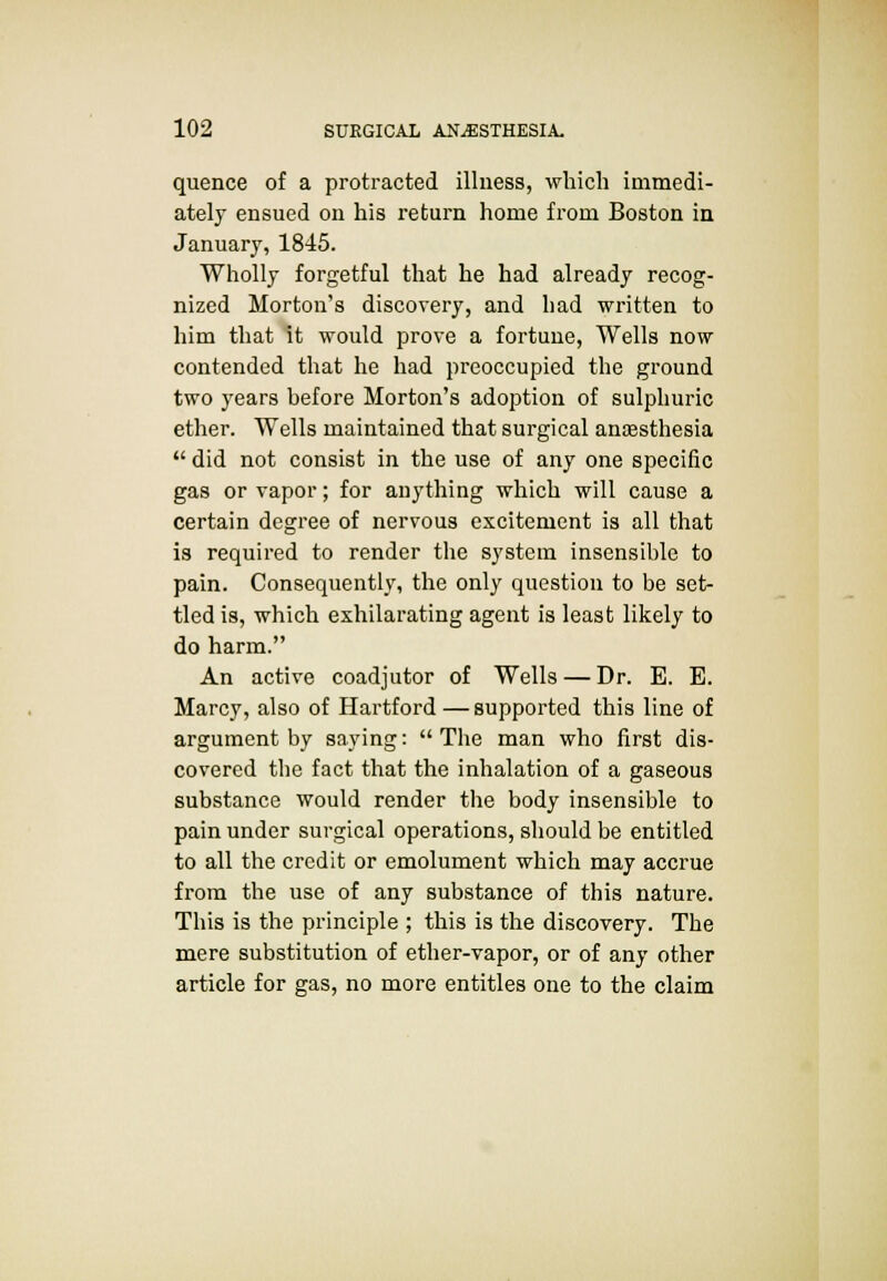 quence of a protracted illness, which immedi- ately ensued on his return home from Boston in January, 1845. Wholly forgetful that he had already recog- nized Morton's discovery, and had written to him that it would prove a fortune, Wells now contended that he had preoccupied the ground two years before Morton's adoption of sulphuric ether. Wells maintained that surgical anaesthesia  did not consist in the use of any one specific gas or vapor; for anything which will cause a certain degree of nervous excitement is all that is required to render the system insensible to pain. Consequently, the only question to be set- tled is, which exhilarating agent is least likely to do harm. An active coadjutor of Wells — Dr. E. E. Marcy, also of Hartford—supported this line of argument by saying:  The man who first dis- covered the fact that the inhalation of a gaseous substance would render the body insensible to pain under surgical operations, should be entitled to all the credit or emolument which may accrue from the use of any substance of this nature. This is the principle ; this is the discovery. The mere substitution of ether-vapor, or of any other article for gas, no more entitles one to the claim