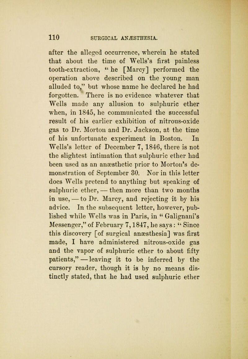 after the alleged occurrence, wherein he stated that about the time of Wells's first painless tooth-extraction,  he [Marcy] performed the operation above described on the young man alluded to, but whose name he declared he had forgotten. There is no evidence whatever that Wells made any allusion to sulphuric ether when, in 1845, he communicated the successful result of his earlier exhibition of nitrous-oxide gas to Dr. Morton and Dr. Jackson, at the time of his unfortunate experiment in Boston. In Wells's letter of December 7, 1846, there is not the slightest intimation that sulphuric ether had been used as an anaesthetic prior to Morton's de- monstration of September 30. Nor in this letter does Wells pretend to anything but speaking of sulphuric ether, — then more than two months in use,—to Dr. Marcy, and rejecting it by his advice. In the subsequent letter, however, pub- lished while Wells was in Paris, in  Galignani's Messenger, of February 7,1847, he says:  Since this discovery [of surgical anaesthesia] was first made, I have administered nitrous-oxide gas and the vapor of sulphuric ether to about fifty patients,—leaving it to be inferred by the cursory reader, though it is by no means dis- tinctly stated, that he had used sulphuric ether