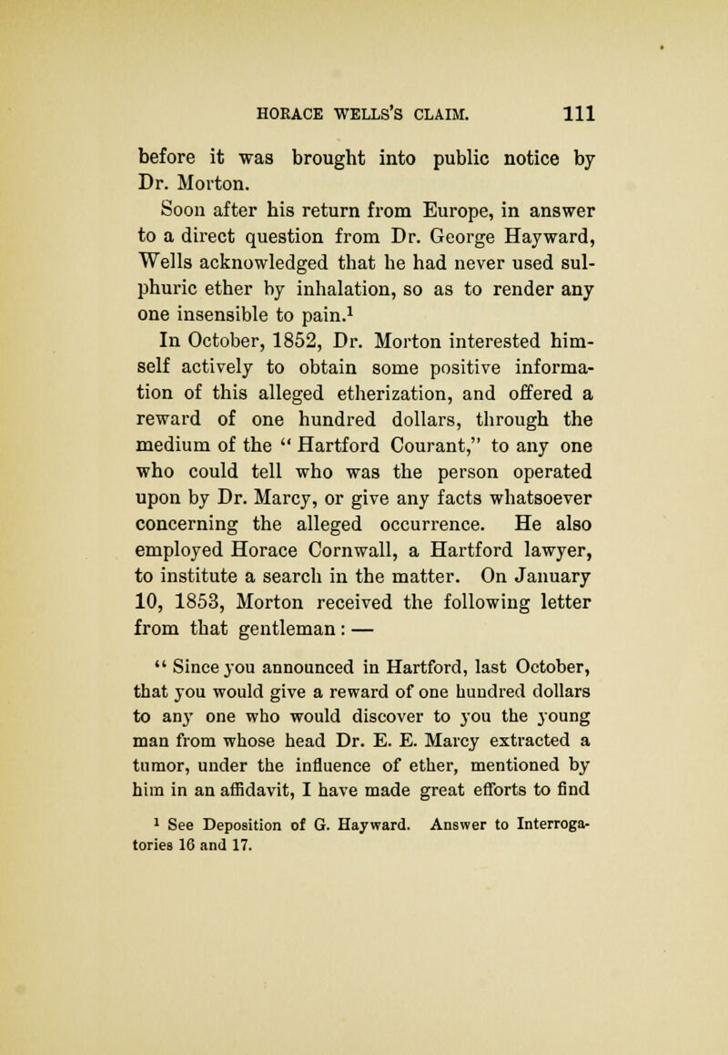 before it was brought into public notice by Dr. Morton. Soon after his return from Europe, in answer to a direct question from Dr. George Hayward, Wells acknowledged that he had never used sul- phuric ether by inhalation, so as to render any one insensible to pain.1 In October, 1852, Dr. Morton interested him- self actively to obtain some positive informa- tion of this alleged etherization, and offered a reward of one hundred dollars, through the medium of the  Hartford Courant, to any one who could tell who was the person operated upon by Dr. Marcy, or give any facts whatsoever concerning the alleged occurrence. He also employed Horace Cornwall, a Hartford lawyer, to institute a search in the matter. On January 10, 1853, Morton received the following letter from that gentleman: —  Since you announced in Hartford, last October, that you would give a reward of one hundred dollars to any one who would discover to you the young man from whose head Dr. E. E. Marcy extracted a tumor, under the influence of ether, mentioned by him in an affidavit, I have made great efforts to find 1 See Deposition of G. Hayward. Answer to Interroga- tories 16 and 17.