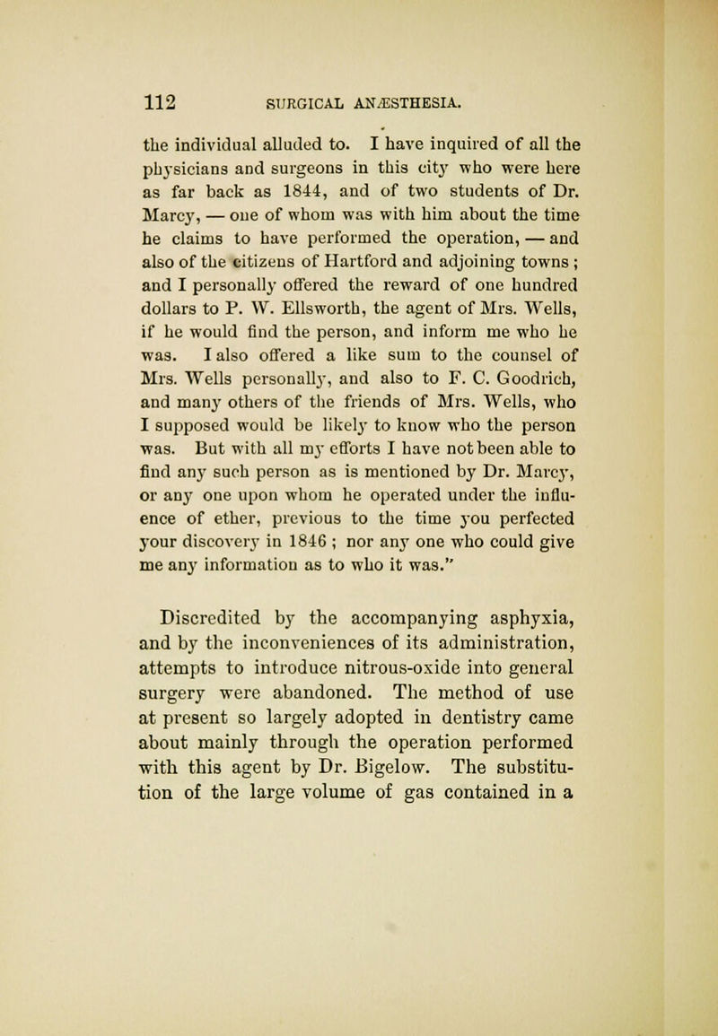 the individual alluded to. I have inquired of all the physicians and surgeons in this city who were here as far back as 1844, and of two students of Dr. Marcy, — one of whom was with him about the time he claims to have performed the operation, — and also of the citizens of Hartford and adjoining towns ; and I personally offered the reward of one hundred dollars to P. W. Ellsworth, the agent of Mrs. Wells, if he would find the person, and inform me who he was. I also offered a like sum to the counsel of Mrs. AVells personally, and also to F. C. Goodrich, and many others of the friends of Mrs. Wells, who I supposed would be likely to know who the person was. But with all my efforts I have not been able to find any such person as is mentioned by Dr. Marcy, or an}' one upon whom he operated under the influ- ence of ether, previous to the time jou perfected your discovery in 1846 ; nor any one who could give me any information as to who it was. Discredited by the accompanying asphyxia, and by the inconveniences of its administration, attempts to introduce nitrous-oxide into general surgery were abandoned. The method of use at present so largely adopted in dentistry came about mainly through the operation performed with this agent by Dr. Bigelow. The substitu- tion of the large volume of gas contained in a