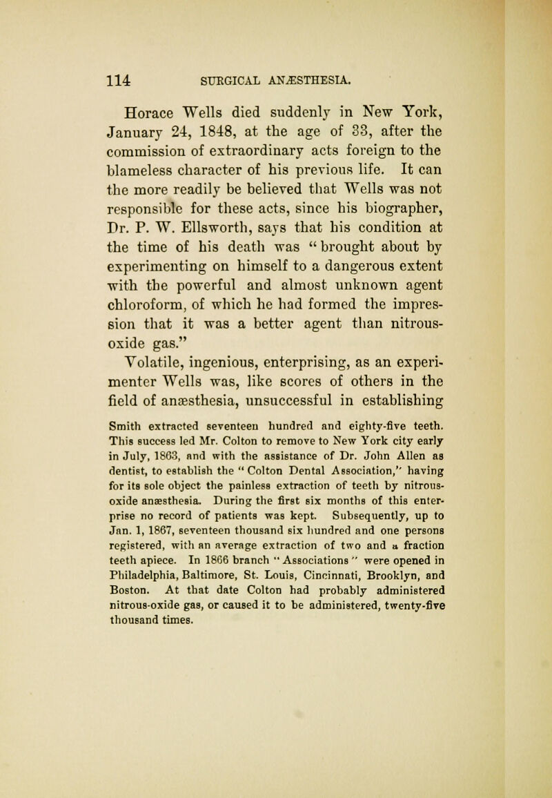 Horace Wells died suddenly in New York, January 24, 1848, at the age of 33, after the commission of extraordinary acts foreign to the blameless character of his previous life. It can the more readily be believed that Wells was not responsible for these acts, since his biographer, Dr. P. W. Ellsworth, says that his condition at the time of his death was  brought about by experimenting on himself to a dangerous extent with the powerful and almost unknown agent chloroform, of which he had formed the impres- sion that it was a better agent than nitrous- oxide gas. Volatile, ingenious, enterprising, as an experi- menter Wells was, like scores of others in the field of anaesthesia, unsuccessful in establishing Smith extracted seventeen hundred and eighty-five teeth. This success led Mr. Colton to remove to New York city early in July, 1863, and with the assistance of Dr. John Allen as dentist, to establish the Colton Dental Association,'' having for its sole object the painless extraction of teeth by nitrous- oxide anaesthesia. During the first six months of this enter- prise no record of patients was kept. Subsequently, up to Jan. 1, 1867, seventeen thousand six hundred and one persons registered, with an average extraction of two and a fraction teeth apiece. In 1866 branch  Associations  were opened in Philadelphia, Baltimore, St. Louis, Cincinnati, Brooklyn, and Boston. At that date Colton had probably administered nitrous-oxide gas, or caused it to be administered, twenty-five thousand times.