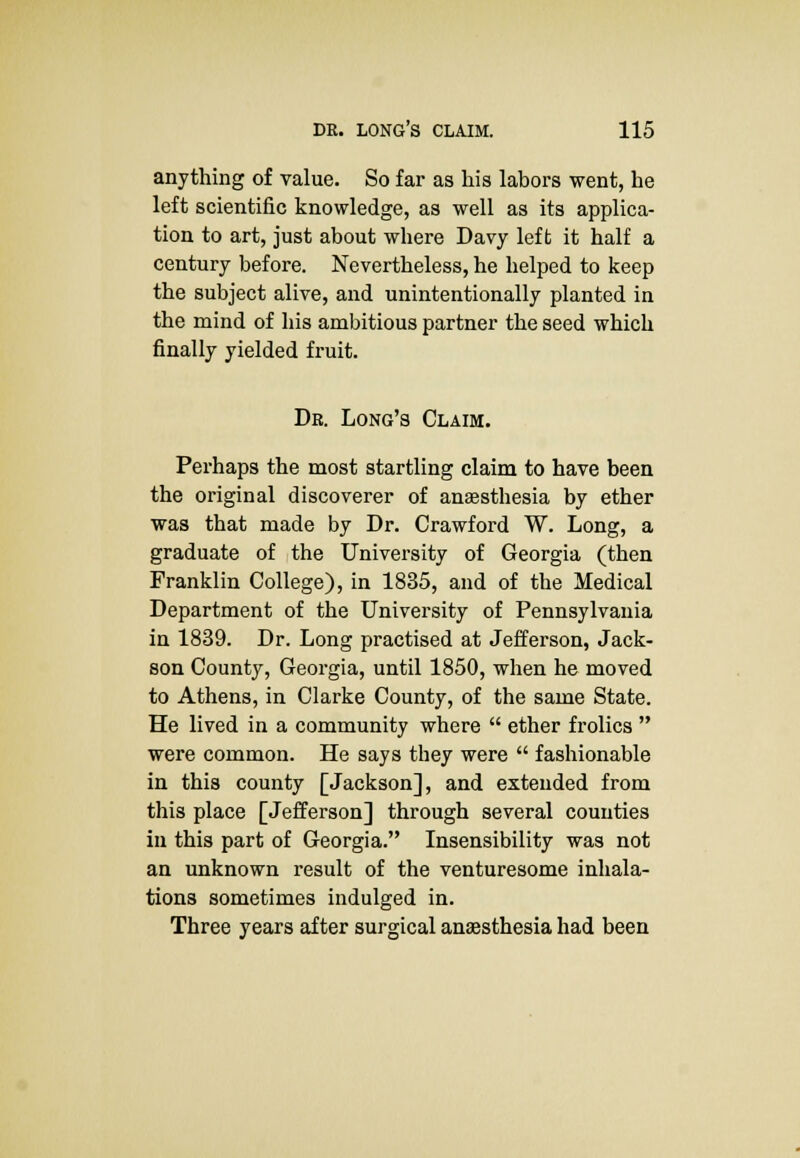 anything of value. So far as his labors went, he left scientific knowledge, as well as its applica- tion to art, just about where Davy left it half a century before. Nevertheless, he helped to keep the subject alive, and unintentionally planted in the mind of his ambitious partner the seed which finally yielded fruit. Dr. Long's Claim. Perhaps the most startling claim to have been the original discoverer of anaesthesia by ether was that made by Dr. Crawford W. Long, a graduate of the University of Georgia (then Franklin College), in 1835, and of the Medical Department of the University of Pennsylvania in 1839. Dr. Long practised at Jefferson, Jack- son County, Georgia, until 1850, when he moved to Athens, in Clarke County, of the same State. He lived in a community where  ether frolics  were common. He says they were  fashionable in this county [Jackson], and extended from this place [Jefferson] through several counties in this part of Georgia. Insensibility was not an unknown result of the venturesome inhala- tions sometimes indulged in. Three years after surgical anaesthesia had been