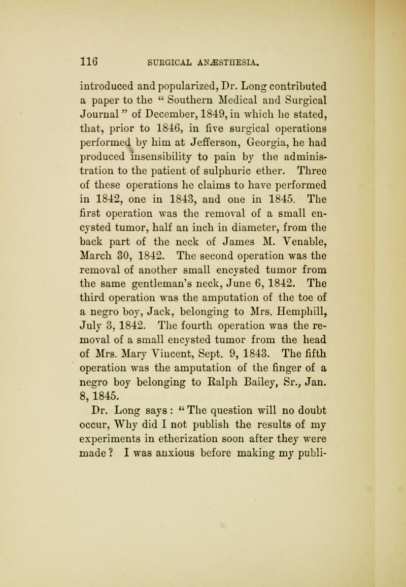 introduced and popularized, Dr. Long contributed a paper to the  Southern Medical and Surgical Journal of December, 1849,in which he stated, that, prior to 1846, in live surgical operations performed by him at Jefferson, Georgia, he had produced insensibility to pain by the adminis- tration to the patient of sulphuric ether. Three of these operations he claims to have performed in 1842, one in 1843, and one in 1845. The first operation was the removal of a small en- cysted tumor, half an inch in diameter, from the back part of the neck of James M. Venable, March 30, 1842. The second operation was the removal of another small encysted tumor from the same gentleman's neck, June 6, 1842. The third operation was the amputation of the toe of a negro boy, Jack, belonging to Mrs. Hemphill, July 3, 1842. The fourth operation was the re- moval of a small encysted tumor from the head of Mrs. Mary Vincent, Sept. 9, 1843. The fifth operation was the amputation of the finger of a negro boy belonging to Ralph Bailey, Si\, Jan. 8,1845. Dr. Long says :  The question will no doubt occur, Why did I not publish the results of my experiments in etherization soon after they were made ? I was anxious before making my publi-