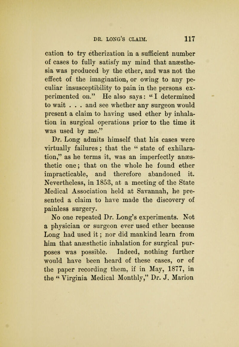 cation to try etherization in a sufficient number of cases to fully satisfy my mind that anesthe- sia was produced by the ether, and was not the effect of the imagination, or owing to any pe- culiar insusceptibility to pain in the persons ex- perimented on. He also says:  I determined to wait . . . and see whether any surgeon would present a claim to having used ether by inhala- tion in surgical operations prior to the time it was used by me. Dr. Long admits himself that his cases were virtually failures ; that the  state of exhilara- tion, as he terms it, was an imperfectly anass- thetic one; that on the whole he found ether impracticable, and therefore abandoned it. Nevertheless, in 1853, at a meeting of the State Medical Association held at Savannah, he pre- sented a claim to have made the discovery of painless surgery. No one repeated Dr. Long's experiments. Not a physician or surgeon ever used ether because Long had used it; nor did mankind learn from him that anaesthetic inhalation for surgical pur- poses was possible. Indeed, nothing further would have been heard of these cases, or of the paper recording them, if in May, 1877, in the  Virginia Medical Monthly, Dr. J. Marion